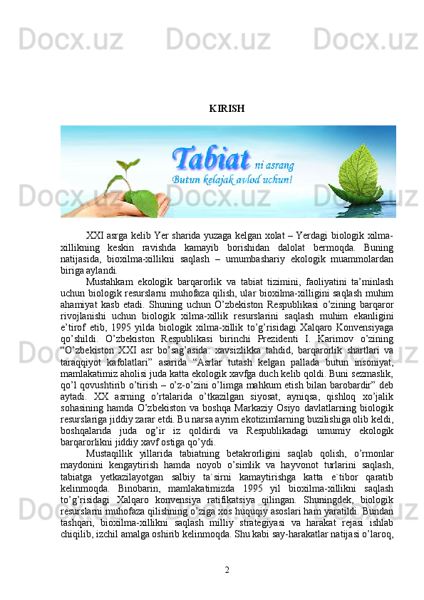 KIRISH
XXI asrga kelib Yer sharida yuzaga kelgan xolat – Yerdagi biologik xilma-
xillikning   keskin   ravishda   kamayib   borishidan   dalolat   bermoqda.   Buning
natijasida,   bioxilma-xillikni   saqlash   –   umumbashariy   ekologik   muammolardan
biriga aylandi.
Mustahkam   ekologik   barqarorlik   va   tabiat   tizimini,   faoliyatini   ta’minlash
uchun biologik resurslarni muhofaza qilish, ular bioxilma-xilligini saqlash muhim
ahamiyat   kasb   etadi.   Shuning   uchun   O’zbekiston   Respublikasi   o’zining   barqaror
rivojlanishi   uchun   biologik   xilma-xillik   resurslarini   saqlash   muhim   ekan lig ini
e’tirof   etib,   1995   yilda   biologik   xilma-xillik   to’g’risidagi   Xalqaro   Konvensiyaga
qo’shildi.   O’zbekiston   Respublikasi   birinchi   Prezidenti   I.   Karimov   o’zining
“O’zbekiston   XXI   asr   bo’sag’asida:   xavsizlikka   tahdid,   barqarorlik   shartlari   va
taraqqiyot   kafolatlari”   asarida   “Asrlar   tutash   kelgan   pallada   butun   insoniyat,
mamlakatimiz aholisi juda katta ekologik xavfga duch kelib qoldi. Buni sezmaslik,
qo’l qovushtirib o’tirish – o’z-o’zini o’limga mahkum etish bilan barobardir” deb
aytadi.   XX   asrning   o’rtalarida   o’tkazilgan   siyosat,   ayniqsa,   qishloq   xo’jalik
sohasining   hamda   O’zbekiston   va   boshqa   Markaziy   Osiyo   davlatlarning   biologik
resurslariga jiddiy zarar etdi. Bu narsa ayrim ekotizimlarning buzilishiga olib keldi,
boshqalarida   juda   og’ir   iz   qoldirdi   va   Respublikadagi   umumiy   ekologik
barqarorlikni jiddiy xavf ostiga qo’ydi. 
Mustaqillik   yillarida   tabiatning   betakrorligini   saqlab   qolish,   o’rmonlar
maydonini   kengaytirish   hamda   noyob   o’simlik   va   hayvonot   turlarini   saqlash,
tabiatga   yetkazilayotgan   salbiy   ta`sirni   kamaytirishga   katta   e`tibor   qaratib
kelinmoqda.   Binobarin,   mamlakatimizda   1995   yil   bioxilma-xillikni   saqlash
to’g’risidagi   Xalqaro   konvensiya   ratifikatsiya   qilingan.   Shuningdek,   biologik
resurslarni muhofaza qilishning o’ziga xos huquqiy asoslari ham yaratildi. Bundan
tashqari,   bioxilma-xillikni   saqlash   milliy   strategiyasi   va   harakat   rejasi   ishlab
chiqilib, izchil amalga oshirib kelinmoqda. Shu kabi say-harakatlar natijasi o’laroq,
2