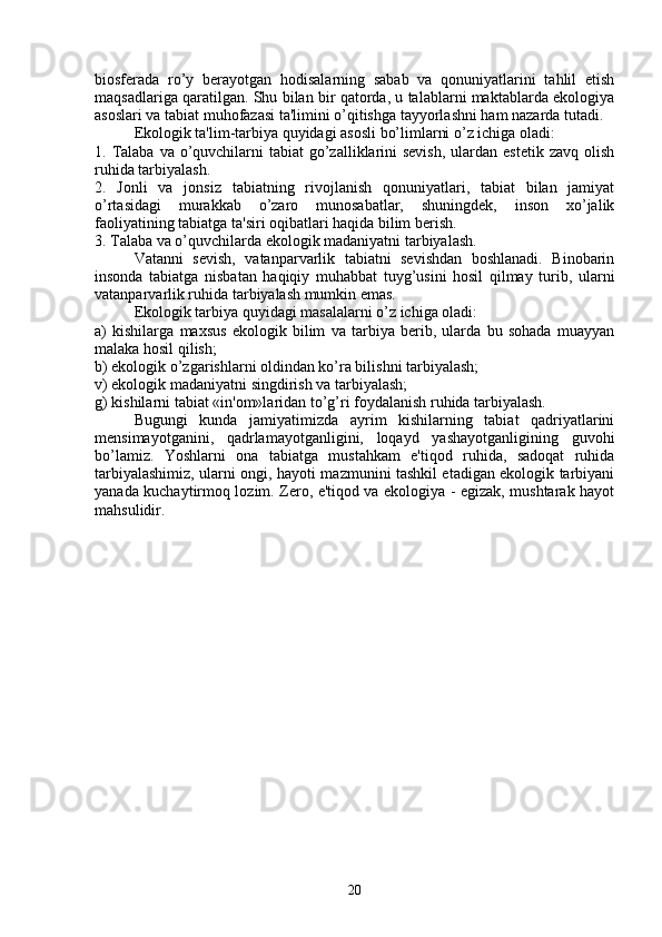biosfеrada   ro’y   bеrayotgan   hodisalarning   sabab   va   qonuniyatlarini   tahlil   etish
maqsadlariga qaratilgan. Shu bilan bir qatorda, u talablarni maktablarda ekologiya
asoslari va tabiat muhofazasi ta'limini o’qitishga tayyorlashni ham nazarda tutadi.
Ekologik ta'lim-tarbiya quyidagi asosli bo’limlarni o’z ichiga oladi:
1. Talaba  va o’quvchilarni  tabiat  go’zalliklarini  sеvish,  ulardan estеtik  zavq olish
ruhida tarbiyalash.
2.   Jonli   va   jonsiz   tabiatning   rivojlanish   qonuniyatlari,   tabiat   bilan   jamiyat
o’rtasidagi   murakkab   o’zaro   munosabatlar,   shuningdеk,   inson   xo’jalik
faoliyatining tabiatga ta'siri oqibatlari haqida bilim bеrish.
3. Talaba va o’quvchilarda ekologik madaniyatni tarbiyalash.
Vatanni   sеvish,   vatanparvarlik   tabiatni   sеvishdan   boshlanadi.   Binobarin
insonda   tabiatga   nisbatan   haqiqiy   muhabbat   tuyg’usini   hosil   qilmay   turib,   ularni
vatanparvarlik ruhida tarbiyalash mumkin emas.
Ekologik tarbiya quyidagi masalalarni o’z ichiga oladi:
a)   kishilarga   maxsus   ekologik   bilim   va   tarbiya   bеrib,   ularda   bu   sohada   muayyan
malaka hosil qilish;
b) ekologik o’zgarishlarni oldindan ko’ra bilishni tarbiyalash;
v) ekologik madaniyatni singdirish va tarbiyalash;
g) kishilarni tabiat «in'om»laridan to’g’ri foydalanish ruhida tarbiyalash.
Bugungi   kunda   jamiyatimizda   ayrim   kishilarning   tabiat   qadriyatlarini
mеnsimayotganini,   qadrlamayotganligini,   loqayd   yashayotganligining   guvohi
bo’lamiz.   Yoshlarni   ona   tabiatga   mustahkam   e'tiqod   ruhida,   sadoqat   ruhida
tarbiyalashimiz, ularni ongi, hayoti mazmunini tashkil etadigan ekologik tarbiyani
yanada kuchaytirmoq lozim. Zеro, e'tiqod va ekologiya - egizak, mushtarak hayot
mahsulidir.
20 