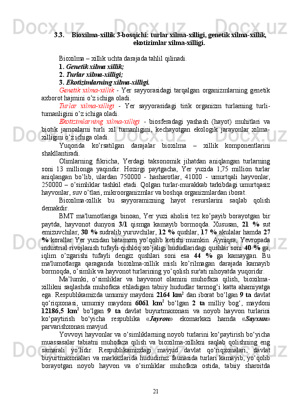 3.3. Bioxilma-xillik 3-bosqichi: turlar xilma-xilligi, genetik xilma-xillik,
ekotizimlar xilma-xilligi.
Bioxilma – xillik uchta darajada tahlil qilinadi.
1.   Genetik xilma xillik;   
2.   Turlar xilma-xilligi;
3.   Ekotizimlarning xilma-xilligi. 
Genetik   xilma-xillik   -   Yer   sayyorasidagi   tarqalgan   organizmlarning   genetik
axborot hajmini o’z ichiga oladi. 
  Turlar   xilma-xilligi   -   Yer   sayyorasidagi   tirik   organizm   turlarning   turli-
tumanligini o’z ichiga oladi. 
Ekotizimlarning   xilma-xilligi   -   biosferadagi   yashash   (hayot)   muhitlari   va
biotik   jamoalarni   turli   xil   tumanligini,   kechayotgan   ekologik   jarayonlar   xilma-
xilligini o’z ichiga oladi.  
Yuqorida   ko’rsatilgan   darajalar   bioxilma   –   xillik   komponentlarini
shakllantiradi.
Olimlarning   fikricha,   Yerdagi   taksonomik   jihatdan   aniqlangan   turlarning
soni   13   millionga   yaqindir.   Hozirgi   paytgacha,   Yer   yuzida   1,75   million   turlar
aniqlangan   bo’lib,   ulardan   750000   -   hasharotlar,   41000   -   umurtqali   hayvonlar,
250000 – o’simliklar tashkil etadi. Qolgan turlar-murakkab tarkibdagi umurtqasiz
hayvonlar, suv o’tlari, mikroorganizmlar va boshqa organizmlardan iborat. 
Bioxilma-xillik   bu   sayyoramizning   hayot   resurslarini   saqlab   qolish
demakdir. 
BMT   ma'lumotlariga   binoan,   Yer   yuzi   aholisi   tez   ko’payib   borayotgan   bir
paytda,   hayvonot   dunyosi   3/1   qismga   kamayib   bormoqda.   Xususan,   21   %   sut
emizuvchilar,   30 %   sudralib yuruvchilar,   12 %   qushlar,   17 %   akulalar hamda   27
%   korallar   Yer   yuzidan   batamom   yo’qolib   ketishi   mumkin.   Ayniqsa,   Yevropada
industrial rivojlanish tufayli qishloq xo’jaligi hududlaridagi qushlar soni   40 %  ga,
iqlim   o’zgarishi   tufayli   dengiz   qushlari   soni   esa   44   %   ga   kamaygan.   Bu
ma'lumotlarga   qaraganda   bioxilma-xillik   misli   ko’rilmagan   darajada   kamayib
bormoqda, o’simlik va hayvonot turlarining yo’qolish sur'ati nihoyatda yuqoridir.
Ma’lumki,   o‘simliklar   va   hayvonot   olamini   muhofaza   qilish,   bioxilma-
xillikni   saqlashda   muhofaza   etiladigan   tabiiy   hududlar   tarmog‘i   katta   ahamiyatga
ega. Respublikamizda umumiy maydoni   2164   km 2
  dan iborat  bo‘lgan   9 ta   davlat
qo‘riqxonasi,   umumiy   maydoni   6061   km 2
  bo‘lgan   2   ta   milliy   bog‘,   maydoni
12186,5   km 2
  bo‘lgan   9   ta   davlat   buyurtmaxonasi   va   noyob   hayvon   turlarini
ko‘paytirish   bo‘yicha   respublika   « Jayron »   ekomarkazi   hamda   « Sayxun »
parvarishxonasi mavjud.
Yovvoyi hayvonlar va o‘simliklarning noyob turlarini ko‘paytirish bo‘yicha
muassasalar   tabiatni   muhofaza   qilish   va   bioxilma-xillikni   saqlab   qolishning   eng
samarali   yo‘lidir.   Respublikamizdagi   mavjud   davlat   qo‘riqxonalari,   davlat
buyurtmaxonalari  va  markazlarida  hududimiz  faunasida  turlari   kamayib,  yo‘qolib
borayotgan   noyob   hayvon   va   o‘simliklar   muhofaza   ostida,   tabiiy   sharoitda
21 