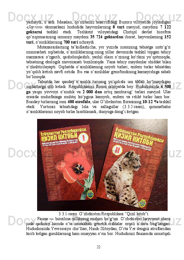 yashaydi, o‘sadi. Masalan, qo‘mitamiz tasarrufidagi Buxoro viloyatida joylashgan
«Jayron »   ekomarkazi   hududida   hayvonlarning   8   turi   mavjud,   maydoni   7   122
gektarni   tashkil   etadi.   Toshkent   viloyatidagi   Chotqol   davlat   biosfera
qo‘riqxonasining   umumiy   maydoni   35   724   gektardan   iborat,   hayvonlarning   152
turi , o‘simliklarning  700 turi  uchraydi .  
Mutaxassislarning   ta’kidlashicha,   yer   yuzida   insonning   tabiatga   noto‘g‘ri
munosabati  oqibatida,  o‘simliklarning  ming  yillar  davomida  tashkil   topgan  tabiiy
manzarasi   o‘zgarib,   qashshoqlashib,   yashil   olam   o‘zining   ko‘rkini   yo‘qotmoqda,
tabiatning ekologik muvozanati buzilmoqda.   Yana tabiiy maydonlar shiddat  bilan
o‘zlashtirilayapti.   Oqibatda   o‘simliklarning   noyob   turlari,   endem   turlar   tabiatdan
yo‘qolib ketish xavfi ostida. Bu esa o‘simliklar genofondining kamayishiga sabab
bo‘lmoqda.
Tabiatda   har   qanday   o‘simlik   turining   yo‘qolishi   uni   tiklab   bo‘lmaydigan
oqibatlarga olib keladi.   Respublikamiz florasi nihoyatda boy. Hududimizda   4 500
ga   yaqin   yovvoyi   o‘simlik   va   2   000   dan   ortiq   zamburug‘   turlari   mavjud.   Ular
orasida   muhofazaga   muhtoj   ko‘pgina   kamyob,   endem   va   relikt   turlar   ham   bor.
Bunday turlarning soni  400 atrofida , ular O‘zbekiston florasining  10-12 %  tashkil
etadi.   Yurtimiz   tabiatidagi   lola   va   sallagullar   (3.3.2-rasm),   qimmatbaho
o‘simliklarimiz noyob turlar hisoblanadi, dunyoga dong‘i ketgan.
3.3.1-rasm. O’zbekiston Respublikasi “Qizil kitob”i.
Fauna — bioxilma-xillikning muhim  bo‘g‘ini. O‘zbekiston  hayvonot  olami
juda   qadimiy   hamda   o‘ta   murakkab   genetik   rishtalar   orqali   o‘zaro   bog‘langan.
Hududimizda Yevroosiyo cho‘llari, Hindi-Xitoydan, O‘rta Yer dengizi atroflaridan
kirib kelgan guruhlarning ham muayyan o‘rni bor. Hududimiz faunasida umurtqali
22 