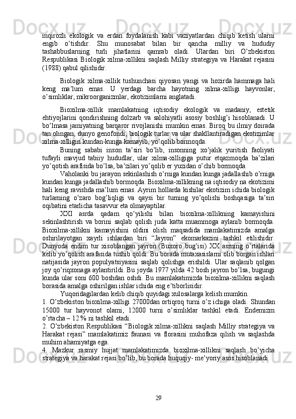 inqirozli   ekologik   va   erdan   foydalanish   kabi   vaziyatlardan   chiqib   ketish   ularni
engib   o’tishdir.   Shu   munosabat   bilan   bir   qancha   milliy   va   hududiy
tashabbuslarning   turli   jihatlarini   qamrab   oladi.   Ulardan   biri   O’zbekiston
Respublikasi   Biologik xilma-xillikni  saqlash   Milliy strategiya  va  Harakat   rejasini
(1988) qabul qilishidir.
Biologik   xilma-xillik   tushunchasi   qiyosan   yangi   va   hozirda   hammaga   hali
keng   ma’lum   emas.   U   yerdagi   barcha   hayotning   xilma-xilligi   hayvonlar,
o’simliklar, mikroorganizmlar, ekotizimlarni anglatadi.
Bioxilma-xillik   mamlakatning   iqtisodiy   ekologik   va   madaniy,   estetik
ehtiyojlarini   qondirishning   dolzarb   va   salohiyatli   asosiy   boshlig’i   hisoblanadi.   U
bo’lmasa jamiyatning barqaror rivojlanishi mumkin emas. Biroq bu ilmiy doirada
tan olingan, dunyo genofondi, biologik turlar va ular shakllantiradigan ekotizimlar
xilma-xilligin kundan-kunga kamayib, yo’qolib bormoqda.
Buning   sababi   inson   ta’siri   bo’lib,   insonning   xo’jalik   yuritish   faoliyati
tufayli   mavjud   tabiiy   hududlar,   ular   xilma-xilligiga   putur   etqazmoqda   ba’zilari
yo’qotish arafisida bo’lsa, ba’zilari yo’qolib er yuzidan o’chib bormoqda. 
Vaholanki bu jarayon sekinlashish o’rniga kundan kunga jadallashib o’rniga
kundan kunga jadallashib bormoqda. Bioxilma-xillikning na iqtisodiy na ekotizimi
hali keng ravishda ma’lum emas. Ayrim hollarda kishilar ekotizim ichida biologik
turlarning   o’zaro   bog’liqligi   va   qaysi   bir   turning   yo’qolishi   boshqasiga   ta’siri
oqibatini etarlicha tasavvur eta olmayaptilar.
XXI   asrda   qadam   qo’yilishi   bilan   bioxilma-xillikning   kamayishini
sekinlashtirish   va   borini   saqlab   qolish   juda   katta   muammoga   aylanib   bormoqda.
Bioxilma-xillikni   kamayishini   oldini   olish   maqsadida   mamlakatimizda   amalga
oshirilayotgan   xayrli   ishlardan   biri   “Jayron”   ekomarkazini   tashkil   etilishidir.
Dunyoda   endim   tur   xisoblangan   jayron   (Buxoro   bug’isi)   XX   asrning   o’rtalarida
kelib yo’qolish arafasida tushib qoldi. Bu borada mutaxasislarni olib borgan ishlari
natijasida   jayron   populyatsiyasini   saqlab   qolishga   erishildi.   Ular   saqlanib   qolgan
joy qo’riqxonaga aylantirildi. Bu joyda 1977 yilda 42 bosh jayron bo’lsa, bugungi
kunda ular soni 600 boshdan oshdi. Bu mamlakatimizda bioxilma-xillikni saqlash
borasida amalga oshirilgan ishlar ichida eng e’tiborlisidir. 
Yuqoridagilardan kelib chiqib quyidagi xulosalarga kelish mumkin.
1. O’zbekiston bioxilma-xilligi 27000dan ortiqroq turni o’z ichiga oladi.   Shundan
15000   tur   hayvonot   olami,   12000   turni   o’simliklar   tashkil   etadi.   Endemizm
o’rtacha – 12 % ni tashkil etadi.
2.  O’zbekiston  Respublikasi   “Biologik  xilma-xillikni  saqlash  Milliy  strategiya   va
Harakat   rejasi”   mamlakatimiz   faunasi   va   florasini   muhofaza   qilish   va   saqlashda
muhim ahamiyatga ega.
4.   Mazkur   rasmiy   hujjat   mamlakatimizda   bioxilma-xillikni   saqlash   bo’yicha
strategiya va harakat rejasi bo’lib, bu borada huquqiy- me’yoriy asos hisoblanadi. 
29 