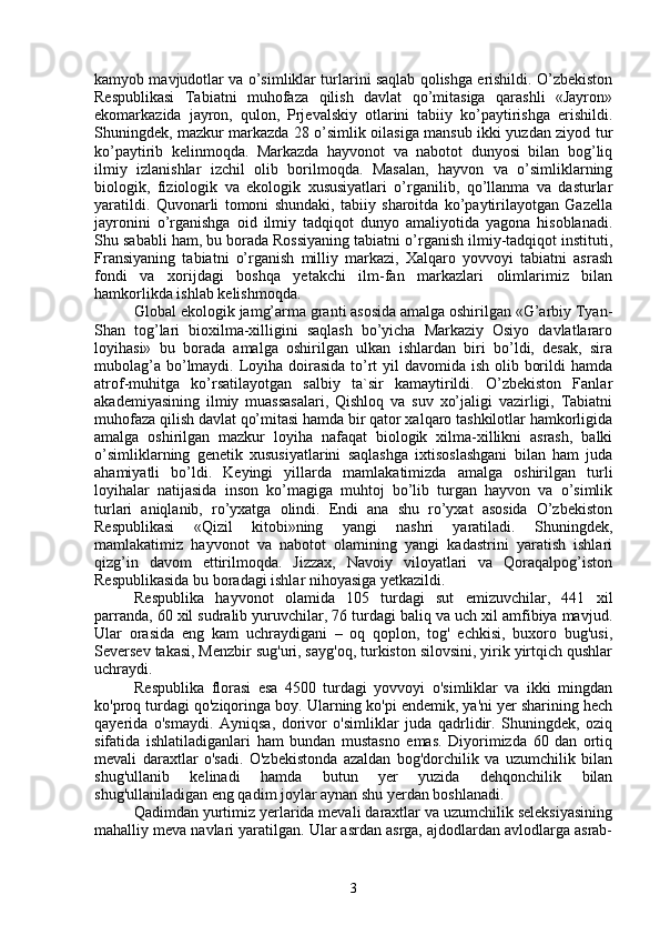 kamyob mavjudotlar va o’simliklar turlarini saqlab qolishga erishildi. O’zbekiston
Respublikasi   Tabiatni   muhofaza   qilish   davlat   qo’mitasiga   qarashli   «Jayron»
ekomarkazida   jayron,   qulon,   Prjevalskiy   otlarini   tabiiy   ko’paytirishga   erishildi.
Shuningdek, mazkur markazda 28 o’simlik oilasiga mansub ikki yuzdan ziyod tur
ko’paytirib   kelinmoqda.   Markazda   hayvonot   va   nabotot   dunyosi   bilan   bog’liq
ilmiy   izlanishlar   izchil   olib   borilmoqda.   Masalan,   hayvon   va   o’simliklarning
biologik,   fiziologik   va   ekologik   xususiyatlari   o’rganilib,   qo’llanma   va   dasturlar
yaratildi.   Quvonarli   tomoni   shundaki,   tabiiy   sharoitda   ko’paytirilayotgan   Gazella
jayronini   o’rganishga   oid   ilmiy   tadqiqot   dunyo   amaliyotida   yagona   hisoblanadi.
Shu sababli ham, bu borada Rossiyaning tabiatni o’rganish ilmiy-tadqiqot instituti,
Fransiyaning   tabiatni   o’rganish   milliy   markazi,   Xalqaro   yovvoyi   tabiatni   asrash
fondi   va   xorijdagi   boshqa   yetakchi   ilm-fan   markazlari   olimlarimiz   bilan
hamkorlikda ishlab kelishmoqda.
Global ekologik jamg’arma granti asosida amalga oshirilgan «G’arbiy Tyan-
Shan   tog’lari   bioxilma-xilligini   saqlash   bo’yicha   Markaziy   Osiyo   davlatlararo
loyihasi»   bu   borada   amalga   oshirilgan   ulkan   ishlardan   biri   bo’ldi,   desak,   sira
mubolag’a bo’lmaydi. Loyiha doirasida to’rt yil  davomida ish olib borildi hamda
atrof-muhitga   ko’rsatilayotgan   salbiy   ta`sir   kamaytirildi.   O’zbekiston   Fanlar
akademiyasining   ilmiy   muassasalari,   Qishloq   va   suv   xo’jaligi   vazirligi,   Tabiatni
muhofaza qilish davlat qo’mitasi hamda bir qator xalqaro tashkilotlar hamkorligida
amalga   oshirilgan   mazkur   loyiha   nafaqat   biologik   xilma-xillikni   asrash,   balki
o’simliklarning   genetik   xususiyatlarini   saqlashga   ixtisoslashgani   bilan   ham   juda
ahamiyatli   bo’ldi.   Keyingi   yillarda   mamlakatimizda   amalga   oshirilgan   turli
loyihalar   natijasida   inson   ko’magiga   muhtoj   bo’lib   turgan   hayvon   va   o’simlik
turlari   aniqlanib,   ro’yxatga   olindi.   Endi   ana   shu   ro’yxat   asosida   O’zbekiston
Respublikasi   «Qizil   kitobi»ning   yangi   nashri   yaratiladi.   Shuningdek,
mamlakatimiz   hayvonot   va   nabotot   olamining   yangi   kadastrini   yaratish   ishlari
qizg’in   davom   ettirilmoqda.   Jizzax,   Navoiy   viloyatlari   va   Qoraqalpog’iston
Respublikasida bu boradagi ishlar nihoyasiga yetkazildi.
Respublika   hayvonot   olamida   105   turdagi   sut   emizuvchilar,   441   xil
parranda, 60 xil sudralib yuruvchilar, 76 turdagi baliq va uch xil amfibiya mavjud.
Ular   orasida   eng   kam   uchraydigani   –   oq   qoplon,   tog'   echkisi,   buxoro   bug'usi,
Seversev takasi, Menzbir sug'uri, sayg'oq, turkiston silovsini, yirik yirtqich qushlar
uchraydi.
Respublika   florasi   esa   4500   turdagi   yovvoyi   o'simliklar   va   ikki   mingdan
ko'proq turdagi qo'ziqoringa boy. Ularning ko'pi endemik, ya'ni yer sharining hech
qayerida   o'smaydi.   Ayniqsa,   dorivor   o'simliklar   juda   qadrlidir.   Shuningdek,   oziq
sifatida   ishlatiladiganlari   ham   bundan   mustasno   emas.   Diyorimizda   60   dan   ortiq
mevali   daraxtlar   o'sadi.   O'zbekistonda   azaldan   bog'dorchilik   va   uzumchilik   bilan
shug'ullanib   kelinadi   hamda   butun   yer   yuzida   dehqonchilik   bilan
shug'ullaniladigan eng qadim joylar aynan shu yerdan boshlanadi.
Qadimdan yurtimiz yerlarida mevali daraxtlar va uzumchilik seleksiyasining
mahalliy meva navlari yaratilgan. Ular asrdan asrga, ajdodlardan avlodlarga asrab-
3 