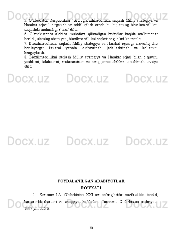 5.  O’zbekiston  Respublikasi   “Biologik  xilma-xillikni  saqlash  Milliy  strategiya   va
Harakat   rejasi”   o’rganish   va   tahlil   qilish   orqali   bu   hujjatning   bioxilma-xillikni
saqlashda muhimligi e’tirof etildi.
6.   O’zbekistonda   alohida   muhofaza   qilinadigan   hududlar   haqida   ma’lumotlar
berildi, ularning ahamiyati, bioxilma-xillikni saqlashdagi o’rni ko’rsatildi.
7.   Bioxilma-xillikni   saqlash   Milliy   strategiya   va   Harakat   rejasiga   muvofiq   olib
borilayotgan   ishlarni   yanada   kuchaytirish,   jadallashtirish   va   ko’lamini
kengaytirish. 
8.   Bioxilma-xillikni   saqlash   Milliy   strategiya   va   Harakat   rejasi   bilan   o’quvchi
yoshlarni,   talabalarni,   mutaxassislar   va   keng   jamoatchilikni   tanishtirish   tavsiya
etildi. 
FOYDALANILGAN ADABIYOTLAR 
RO’YXATI
1. Karimov   I.A.   O’zbekiston   XXI   asr   bo’sag’asida:   xavfsizlikka   tahdid,
barqarorlik   shartlari   va   taraqqiyot   kafolatlari.   Toshkent.   O’zbekiston   nashriyoti.
1997 yil ;   326-b.
30