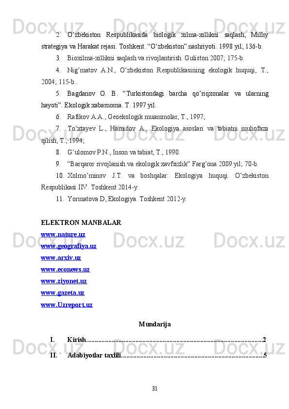 2. O’zbekiston   Respublikasida   biologik   xilma-xillikni   saqlash,   Milliy
strategiya va Harakat rejasi. Toshkent. “O’zbekiston” nashriyoti. 199 8  yil ; 136-b.
3. Bioxilma-xillikni saqlash va rivojlantirish. Guliston 2007; 175-b.
4. Nig’matov   A.N.,   O’zbekiston   Respublikasining   ekologik   huquqi,   T.,
2004; 115-b. .
5. Bagdanov   O .   B .   “ Turkistondagi   barcha   qo ’ riqxonalar   va   ularning
hayoti ”.  Ekologik xabarnoma. T. 1997 yil.
6. Rafikov A.A., Geoekologik muammolar, T., 1997; 
7. To’xtayev   L.,   Hamidov   A.,   Ekologiya   asoslari   va   tabiatni   muhofaza
qilish, T., 1994; 
8. G’ulomov P.N., Inson va tabiat, T., 1990.
9. “Barqaror rivojlanish va ekologik xavfsizlik” Farg’ona 2009 yil; 70-b. 
10. Xolmo’minov   J.T.   va   boshqalar:   Ekologiya   huquqi.   O’zbekiston
Respublikasi IIV. Toshkent 2014-y.
11. Yormatova D, Ekologiya. Toshkent 2012-y.
ELEKTRON MANBALAR
www.nature.uz
www.geografiya.uz
www.arxiv.uz
www.econews.uz
www.ziyonet.uz
www.gazeta.uz
www.Uzreport.uz
Mundarija 
I. Kirish........................................................................................................2
II. Adabiyotlar taxlili....................................................................................5
31 