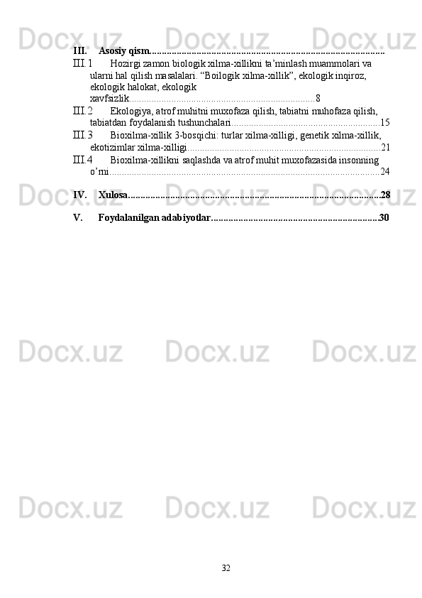 III. Asosiy qism...............................................................................................
III.1 Hozirgi zamon biologik xilma-xillikni ta’minlash muammolari va 
ularni hal qilish masalalari. “Boilogik xilma-xillik”, ekologik inqiroz, 
ekologik halokat, ekologik 
xavfsizlik...........................................................................8
III.2 Ekologiya, atrof muhitni muxofaza qilish, tabiatni muhofaza qilish, 
tabiatdan foydalanish tushunchalari............................................................15
III.3 Bioxilma-xillik 3-bosqichi: turlar xilma-xilligi, genetik xilma-xillik, 
ekotizimlar xilma-xilligi..............................................................................21
III.4 Bioxilma-xillikni saqlashda va atrof muhit muxofazasida insonning 
o’rni.............................................................................................................24
IV. Xulosa......................................................................................................28
V. Foydalanilgan adabiyotlar....................................................................30
32