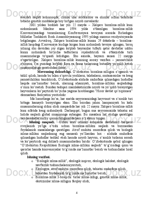 avaylab   saqlab   kelinmoqda,   chunki   ular   seleksioner   va   olimlar   uchun   tarkibida
bebaho genetik moddalarga boy bo'lgan noyob mevalardir.
2001   yildan   boshlab   har   yili   22   mayda   –   Xalqaro   bioxilma-xillik   kuni
nishonlanadi.   Mazkur   sana   1994   yilda   o'tkazilgan   bioxilma-xillik
Konvensiyasidagi   tomonlarning   Konferensiyasi   tavsiyasi   asosida   Birlashgan
Millatlar Tashkiloti Bosh Assambleyasining 1995 yildagi maxsus rezolyutsiyasida
belgilangan.   Avvalroq,   Xalqaro   bioxilma-xillik   kunini   29   dekabrda   –   bioxilma-
xillik haqidagi  Konvensiya kuchga kirgan kuni  nishonlash  tavsiya  qilingan, biroq
yilning   shu   davridan   joy   olgan   ko'plab   bayramlar   tufayli   qator   davlatlar   ushbu
kunni   nishonlash   bo'yicha   tadbirlarni   rejalashtirish   va   o'tkazishda   turli
muammolarga   to'qnash   kelishgan.   Shu   asnoda,   bayram   sanasi   22   mayga
o'zgartirilgan.   Xalqaro   bioxilma-xillik   kunining   asosiy   vazifasi   –   jamoatchilik
e'tiborini  Yer  yuzidagi  ko'plab   flora  va  fauna  turlarining  butunlay  yo'qolib  ketish
muammolariga qaratishdan iborat.  
Mavzuning   dolzarbligi.   O’zbekiston   bioxilma-xilligini   o’rganish   va
tahlil qilish, hamda bu bilan o’quvchi yoshlarni, talabalarni, mutaxassislar va keng
jamoatchilikni   tanishtirish,   O’zbekistonda   alohida   muhofaza   qilinadigan   hududlar
haqida   ma’lumotlar   berish,   ularning   ahamiyati,   bioxilma-xillikni   saqlashdagi
o’rnini ko’rsatish. Bundan tashqari mamlakatimizda noyob va yo’qolib borayotgan
hayvonlarni ko’paytirish bo’yicha yagona hisoblangan “Hisor davlat qo’riqxonasi”
ekomarkazi faoliyatini yoritishdir. 
  Ma`lumotlarga ko’ra, har soatda sayyoramizdagi hayvonot va o’simlik turi
bittaga   kamayib   borayotgan   ekan.   Shu   boisdan   jahon   hamjamiyati   bu   kabi
muammolarning oldini olish maqsadida har yili 22 mayni Xalqaro bioxilma-xillik
kuni   sifatida   keng   nishonlaydi.   Darhaqiqat,   bugun   ona   sayyoramizda   tabiatni   asl
holida   saqlash   global   muammoga   aylangan.   Bu   masalani   hal   etishga   qaratilgan
say-harakatlar milliy qonunchiligimizda ham o’z aksini topgan.
Ishning   maqsadi.     Ushbu   kurs   ishimiz   kelajakda   davlatimiz   barqaror
rivojlanish   yo’lga   o’tishi   uchun   bioxilma-xillikni   saqlash   va   buzmasdan
foydalanish   masalalariga   qaratilgan.   Atrof   muhitni   muxofaza   qilish   va   biologik
xilma-xillikni   saqlashning   eng   samarali   yo’llaridan   biri   -   alohida   muhofaza
qilinadigan   hududlar   tashkil   etish   hamda   noyob   hayvon,   o’simlik   turlarini   asrash
va ko’paytirish  eng dolzarb  muammolardan  biridir. O’zbekistonda  qabul   qilingan
“O’zbekiston   Respublikasi   Biologik   xilma-xillikni   saqlash”   to’g’risidagi   qonu   va
qarorlar hamda konvensiyalar to’g’risida ma’lumotlar berish va tushunchalar hosil
qilish. 
Ishning vazifasi.
o “Boilogik xilma-xillik”, ekologik inqiroz, ekologik halokat, ekologik 
xavfsizlik tushunchalariniyoritish;
o Ekologiya, atrof muhitni muxofaza qilish, tabiatni muhofaza qilish, 
tabiatdan foydalanish to’g’risida ma’lumotlar berish;
o Bioxilma-xillik 3-bosqichi: turlar xilma-xilligi, genetik xilma-xillik, 
ekotizimlar xilma-xilligini farqlay olish;
4 