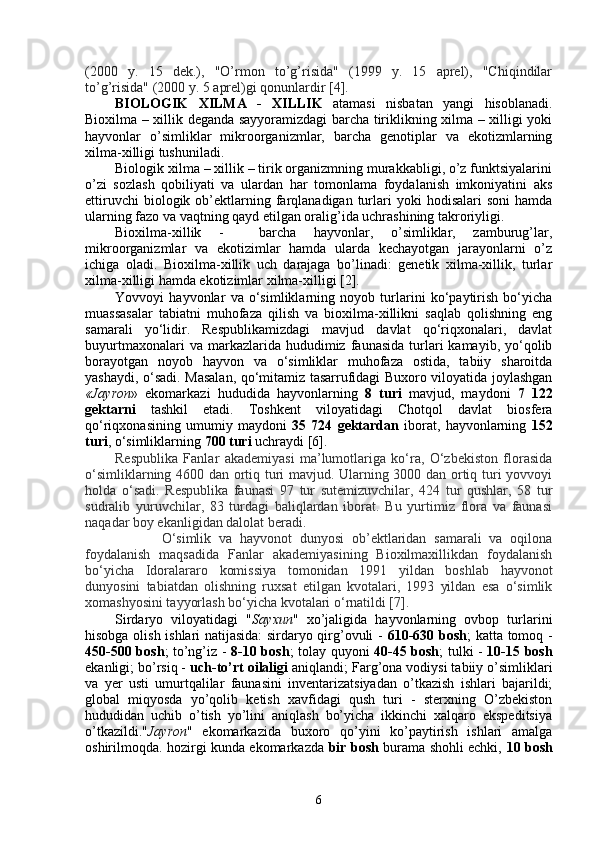 (2000   y.   15   dek.),   "O’rmon   to’g’risida"   (1999   y.   15   aprel),   "Chiqindilar
to’g’risida" (2000 y. 5 aprel)gi qonunlardir [4].
BIOLOGIK   XILMA   -   XILLIK   atamasi   nisbatan   yangi   hisoblanadi.
Bioxilma – xillik deganda sayyoramizdagi barcha tiriklikning xilma – xilligi yoki
hayvonlar   o’simliklar   mikroorganizmlar,   barcha   genotiplar   va   ekotizmlarning
xilma-xilligi tushuniladi.
Biologik xilma – xillik – tirik organizmning murakkabligi, o’z funktsiyalarini
o’zi   sozlash   qobiliyati   va   ulardan   har   tomonlama   foydalanish   imkoniyatini   aks
ettiruvchi  biologik  ob’ektlarning  farqlanadigan  turlari  yoki  hodisalari  soni   hamda
ularning fazo va vaqtning qayd etilgan oralig’ida uchrashining takroriyligi. 
Bioxilma-xillik   -     barcha   hayvonlar,   o’simliklar,   zamburug’lar,
mikroorganizmlar   va   ekotizimlar   hamda   ularda   kechayotgan   jarayonlarni   o’z
ichiga   oladi.   Bioxilma-xillik   uch   darajaga   bo’linadi:   genetik   xilma-xillik,   turlar
xilma-xilligi hamda ekotizimlar xilma-xilligi [2]. 
Yovvoyi   hayvonlar   va   o‘simliklarning   noyob   turlarini   ko‘paytirish   bo‘yicha
muassasalar   tabiatni   muhofaza   qilish   va   bioxilma-xillikni   saqlab   qolishning   eng
samarali   yo‘lidir.   Respublikamizdagi   mavjud   davlat   qo‘riqxonalari,   davlat
buyurtmaxonalari  va  markazlarida  hududimiz  faunasida  turlari   kamayib,  yo‘qolib
borayotgan   noyob   hayvon   va   o‘simliklar   muhofaza   ostida,   tabiiy   sharoitda
yashaydi, o‘sadi. Masalan, qo‘mitamiz tasarrufidagi Buxoro viloyatida joylashgan
«Jayron »   ekomarkazi   hududida   hayvonlarning   8   turi   mavjud,   maydoni   7   122
gektarni   tashkil   etadi.   Toshkent   viloyatidagi   Chotqol   davlat   biosfera
qo‘riqxonasining   umumiy   maydoni   35   724   gektardan   iborat,   hayvonlarning   152
turi , o‘simliklarning  700 turi  uchraydi [6]. 
Respublika   Fanlar   akademiyasi   ma’lumotlariga   ko‘ra,   O‘zbekiston   florasida
o‘simliklarning 4600 dan ortiq turi mavjud. Ularning 3000 dan ortiq turi yovvoyi
holda   o‘sadi.   Respublika   faunasi   97   tur   sutemizuvchilar,   424   tur   qushlar,   58   tur
sudralib   yuruvchilar,   83   turdagi   baliqlardan   iborat.   Bu   yurtimiz   flora   va   faunasi
naqadar boy ekanligidan dalolat beradi.
            O‘simlik   va   hayvonot   dunyosi   ob’ektlaridan   samarali   va   oqilona
foydalanish   maqsadida   Fanlar   akademiyasining   Bioxilmaxillikdan   foydalanish
bo‘yicha   Idoralar aro   komissiya   tomonidan   1991   yildan   boshlab   hayvonot
dunyosini   tabiatdan   olishning   ruxsat   etilgan   kvotalari,   1993   yildan   esa   o‘simlik
xomashyosini tayyorlash bo‘yicha kvotalari o‘rnatildi [7].
Sirdaryo   viloyatidagi   " Sayxun "   xo’jaligida   hayvonlarning   ovbop   turlarini
hisobga olish ishlari natijasida: sirdaryo qirg’ovuli -   610-630 bosh ; katta tomoq -
450-500 bosh ; to’ng’iz -   8-10 bosh ; tolay quyoni   40-45 bosh ; tulki   -   10-15 bosh
ekanligi; bo’rsiq -  uch-to’rt oilaligi  aniqlandi; Farg’ona vodiysi tabiiy o’simliklari
va   yer   usti   umurtqalilar   faunasini   inventarizatsiyadan   o’tkazish   ishlari   bajarildi;
global   miqyosda   yo’qolib   ketish   xavfidagi   qush   turi   -   sterxning   O’zbekiston
hududidan   uchib   o’tish   yo’lini   aniqlash   bo’yicha   ikkinchi   xalqaro   ekspeditsiya
o’tkazildi." Jayron "   ekomarkazida   buxoro   qo’yini   ko’paytirish   ishlari   amalga
oshirilmoqda. hozirgi kunda ekomarkazda   bir bosh   burama shohli echki,   10 bosh
6 