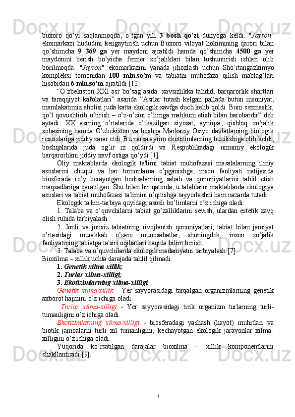 buxoro   qo’yi   saqlanmoqda,   o’tgan   yili   3   bosh   qo’zi   dunyoga   keldi.   " Jayron "
ekomarkazi   hududini   kengaytirish   uchun   Buxoro   viloyat   hokimining   qarori   bilan
qo’shimcha   9   369   ga   yer   maydoni   ajratildi   hamda   qo’shimcha   4500   ga   yer
maydonini   berish   bo’yicha   fermer   xo’jaliklari   bilan   tushuntirish   ishlari   olib
borilmoqda.   " Jayron "   ekomarkazini   yanada   jihozlash   uchun   Sho’rtangazkimyo
kompleksi   tomonidan   100   mln.so’m   va   tabiatni   muhofaza   qilish   mablag’lari
hisobidan  6 mln.so’m  ajratildi [12].
“O’zbekiston   XXI   asr   bo’sag’asida:   xavsizlikka   tahdid,   barqarorlik   shartlari
va   taraqqiyot   kafolatlari”   asarida   “Asrlar   tutash   kelgan   pallada   butun   insoniyat,
mamlakatimiz aholisi juda katta ekologik xavfga duch kelib qoldi. Buni sezmaslik,
qo’l qovushtirib o’tirish – o’z-o’zini o’limga mahkum etish bilan barobardir” deb
aytadi.   XX   asrning   o’rtalarida   o’tkazilgan   siyosat,   ayniqsa,   qishloq   xo’jalik
sohasining   hamda   O’zbekiston   va   boshqa   Markaziy   Osiyo   davlatlarning   biologik
resurslariga jiddiy zarar etdi. Bu narsa ayrim ekotizimlarning buzilishiga olib keldi,
boshqalarida   juda   og’ir   iz   qoldirdi   va   Respublikadagi   umumiy   ekologik
barqarorlikni jiddiy xavf ostiga qo’ydi [1]. 
Oliy   maktablarda   ekologik   ta'limi   tabiat   muhofazasi   masalalarning   ilmiy
asoslarini   chuqur   va   har   tomonlama   o’pganishga,   inson   faoliyati   natijasida
biosfеrada   ro’y   bеrayotgan   hodisalarning   sabab   va   qonuniyatlarini   tahlil   etish
maqsadlariga qaratilgan. Shu bilan bir qatorda, u talablarni maktablarda ekologiya
asoslari va tabiat muhofazasi ta'limini o’qitishga tayyorlashni ham nazarda tutadi.
Ekologik ta'lim-tarbiya quyidagi asosli bo’limlarni o’z ichiga oladi:
1.   Talaba   va   o’quvchilarni   tabiat   go’zalliklarini   sеvish,   ulardan   estеtik   zavq
olish ruhida tarbiyalash.
2.   Jonli   va   jonsiz   tabiatning   rivojlanish   qonuniyatlari,   tabiat   bilan   jamiyat
o’rtasidagi   murakkab   o’zaro   munosabatlar,   shuningdеk,   inson   xo’jalik
faoliyatining tabiatga ta'siri oqibatlari haqida bilim bеrish.
3. Talaba va o’quvchilarda ekologik madaniyatni tarbiyalash  [7] .
Bioxilma – xillik uchta darajada tahlil qilinadi.
1.   Genetik xilma xillik;   
2.   Turlar xilma-xilligi;
3.   Ekotizimlarning xilma-xilligi. 
Genetik   xilma-xillik   -   Yer   sayyorasidagi   tarqalgan   organizmlarning   genetik
axborot hajmini o’z ichiga oladi. 
  Turlar   xilma-xilligi   -   Yer   sayyorasidagi   tirik   organizm   turlarning   turli-
tumanligini o’z ichiga oladi. 
Ekotizimlarning   xilma-xilligi   -   biosferadagi   yashash   (hayot)   muhitlari   va
biotik   jamoalarni   turli   xil   tumanligini,   kechayotgan   ekologik   jarayonlar   xilma-
xilligini o’z ichiga oladi.  
Yuqorida   ko’rsatilgan   darajalar   bioxilma   –   xillik   komponentlarini
shakllantiradi [9].  
7 