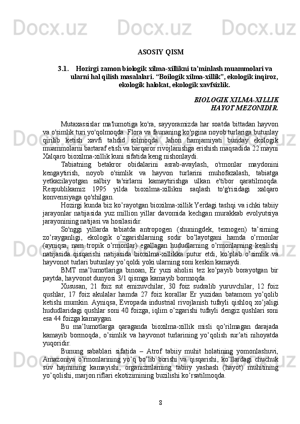 ASOSIY QISM
3.1. Hozirgi zamon biologik xilma-xillikni ta’minlash muammolari va
ularni hal qilish masalalari.  “Boilogik xilma-xillik”, ekologik inqiroz,
ekologik halokat, ekologik xavfsizlik.
BIOLOGIK XILMA-XILLIK
HAYOT MEZONIDIR.
Mutaxassislar   ma'lumotiga   ko'ra,   sayyoramizda   har   soatda   bittadan   hayvon
va o'simlik turi yo'qolmoqda. Flora va faunaning ko'pgina noyob turlariga butunlay
qirilib   ketish   xavfi   tahdid   solmoqda.   Jahon   hamjamiyati   bunday   ekologik
muammolarni bartaraf etish va barqaror rivojlanishga erishish maqsadida 22 mayni
Xalqaro bioxilma-xillik kuni sifatida keng nishonlaydi.
Tabiatning   betakror   obidalarini   asrab-avaylash,   o'rmonlar   maydonini
kengaytirish,   noyob   o'simlik   va   hayvon   turlarini   muhofazalash,   tabiatga
yetkazilayotgan   salbiy   ta'sirlarni   kamaytirishga   ulkan   e'tibor   qaratilmoqda.
Respublikamiz   1995   yilda   bioxilma-xillikni   saqlash   to'g'risidagi   xalqaro
konvensiyaga qo'shilgan.
Hozirgi kunda biz ko’rayotgan   bioxilma-xillik   Yerdagi tashqi va ichki tabiiy
jarayonlar   natijasida   yuz   million   yillar   davomida   kechgan   murakkab   evolyutsiya
jarayonining natijasi va hosilasidir.
So'nggi   yillarda   tabiatda   antropogen   (shuningdek,   texnogen)   ta’sirning
zo’rayganligi,   ekologik   o’zgarishlarning   sodir   bo’layotgani   hamda   o’rmonlar
(ayniqsa,   nam   tropik   o’rmonlar)   egallagan   hududlarning   o’rmonlarning   kesilishi
natijasida   qisqarishi   natijasida   bioxilma-xillikka   putur   etdi,   ko’plab   o’simlik   va
hayvonot turlari butunlay yo’qoldi yoki ularning soni keskin kamaydi.
BMT   ma’lumotlariga   binoan,   Er   yuzi   aholisi   tez   ko’payib   borayotgan   bir
paytda, hayvonot dunyosi 3/1 qismga kamayib bormoqda.
Xususan,   21   foiz   sut   emizuvchilar,   30   foiz   sudralib   yuruvchilar,   12   foiz
qushlar,   17   foiz   akulalar   hamda   27   foiz   korallar   Er   yuzidan   batamom   yo’qolib
ketishi  mumkin. Ayniqsa, Evropada industrial rivojlanish tufayli  qishloq xo’jaligi
hududlaridagi qushlar soni 40 foizga, iqlim o’zgarishi tufayli dengiz qushlari soni
esa 44 foizga kamaygan.
Bu   ma’lumotlarga   qaraganda   bioxilma-xillik   misli   qo’rilmagan   darajada
kamayib   bormoqda,   o’simlik   va   hayvonot   turlarining   yo’qolish   sur’ati   nihoyatda
yuqoridir.
Bunung   sabablari   sifatida   –   Atrof   tabiiy   muhit   holatining   yomonlashuvi,
Amazoniya   o’rmonlarining   yo’q   bo’lib   borishi   va   qisqarishi,   ko’llardagi   chuchuk
suv   hajmining   kamayishi,   organizmlarning   tabiiy   yashash   (hayot)   muhitining
yo’qolishi, marjon riflari ekotizimining buzilishi ko’rsatilmoqda.
8 