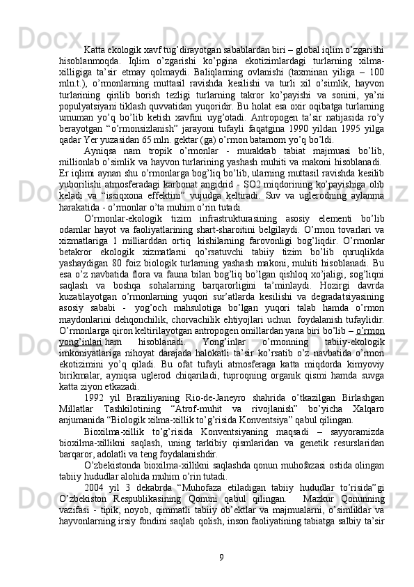 Katta ekologik xavf tug’dirayotgan sabablardan biri – global iqlim o’zgarishi
hisoblanmoqda.   Iqlim   o’zgarishi   ko’pgina   ekotizimlardagi   turlarning   xilma-
xilligiga   ta’sir   etmay   qolmaydi.   Baliqlarning   ovlanishi   (taxminan   yiliga   –   100
mln.t.),   o’rmonlarning   muttasil   ravishda   kesilishi   va   turli   xil   o’simlik,   hayvon
turlarining   qirilib   borish   tezligi   turlarning   takror   ko’payishi   va   sonini,   ya’ni
populyatsiyani tiklash quvvatidan yuqoridir. Bu holat esa oxir oqibatga turlarning
umuman   yo’q   bo’lib   ketish   xavfini   uyg’otadi.   Antropogen   ta’sir   natijasida   ro’y
berayotgan   “o’rmonsizlanish”   jarayoni   tufayli   faqatgina   1990   yildan   1995   yilga
qadar Yer yuzasidan 65 mln. gektar (ga) o’rmon batamom yo’q bo’ldi.
Ayniqsa   nam   tropik   o’rmonlar   -   murakkab   tabiat   majmuasi   bo’lib,
millionlab o’simlik va hayvon turlarining yashash muhiti va makoni hisoblanadi.  
Er iqlimi aynan shu o’rmonlarga bog’liq bo’lib, ularning muttasil ravishda kesilib
yuborilishi  atmosferadagi  karbonat  angidrid -  SO2 miqdorining ko’payishiga  olib
keladi   va   “issiqxona   effektini”   vujudga   keltiradi.   Suv   va   uglerodning   aylanma
harakatida - o’rmonlar o’ta muhim o’rin tutadi.
O’rmonlar-ekologik   tizim   infrastrukturasining   asosiy   elementi   bo’lib
odamlar   hayot   va   faoliyatlarining   shart-sharoitini   belgilaydi.   O’rmon   tovarlari   va
xizmatlariga   1   milliarddan   ortiq     kishilarning   farovonligi   bog’liqdir.   O’rmonlar
betakror   ekologik   xizmatlarni   qo’rsatuvchi   tabiiy   tizim   bo’lib   quruqlikda
yashaydigan   80   foiz   biologik   turlarning   yashash   makoni,   muhiti   hisoblanadi.   Bu
esa o’z navbatida flora va fauna bilan bog’liq bo’lgan qishloq xo’jaligi, sog’liqni
saqlash   va   boshqa   sohalarning   barqarorligini   ta’minlaydi.   Hozirgi   davrda
kuzatilayotgan   o’rmonlarning   yuqori   sur’atlarda   kesilishi   va   degradatsiyasining
asosiy   sababi   -     yog’och   mahsulotiga   bo’lgan   yuqori   talab   hamda   o’rmon
maydonlarini   dehqonchilik,  chorvachilik   ehtiyojlari   uchun     foydalanish   tufaylidir.
O’rmonlarga qiron keltirilayotgan antropogen omillardan yana biri bo’lib –   o’rmon
yong’inlari   ham   hisoblanadi.   Yong’inlar   o’rmonning   tabiiy-ekologik
imkoniyatlariga   nihoyat   darajada   halokatli   ta’sir   ko’rsatib   o’z   navbatida   o’rmon
ekotizimini   yo’q   qiladi.   Bu   ofat   tufayli   atmosferaga   katta   miqdorda   kimyoviy
birikmalar,   ayniqsa   uglerod   chiqariladi,   tuproqning   organik   qismi   hamda   suvga
katta ziyon etkazadi.
1992   yil   Braziliyaning   Rio-de-Janeyro   shahrida   o’tkazilgan   Birlashgan
Millatlar   Tashkilotining   “Atrof-muhit   va   rivojlanish”   bo’yicha   Xalqaro
anjumanida “Biologik xilma-xillik to’g’risida Konventsiya” qabul qilingan.
Bioxilma-xillik   to’g’risida   Konventsiyaning   maqsadi   –   sayyoramizda
bioxilma-xillikni   saqlash,   uning   tarkibiy   qismlaridan   va   genetik   resurslaridan
barqaror, adolatli va teng foydalanishdir.
O’zbekistonda bioxilma-xillikni saqlashda qonun muhofazasi ostida olingan
tabiiy hududlar alohida muhim o’rin tutadi.
2004   yil   3   dekabrda   “Muhofaza   etiladigan   tabiiy   hududlar   to’risida”gi
O’zbekiston   Respublikasining   Qonuni   qabul   qilingan.       Mazkur   Qonunning
vazifasi   -   tipik,   noyob,   qimmatli   tabiiy   ob’ektlar   va   majmualarni,   o’simliklar   va
hayvonlarning irsiy fondini saqlab qolish, inson faoliyatining tabiatga salbiy ta’sir
9 