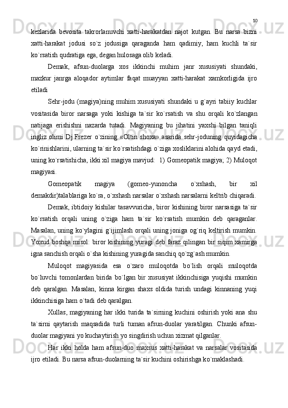 kezlarida   bevosita   takrorlanuvchi   xatti-harakatdan   najot   kutgan.   Bu   narsa   bizni
xatti-harakat   jodusi   s о `z   jodusiga   qaraganda   ham   qadimiy,   ham   kuchli   ta`sir
k о `rsatish qudratiga ega, degan hulosaga olib keladi.
Demak,   afsun-duolarga   xos   ikkinchi   muhim   janr   xususiyati   shundaki,
mazkur   janrga   aloqador   aytimlar   faqat   muayyan   xatti-harakat   xamkorligida   ijro
etiladi
Sehr-jodu  (magiya)ning  muhim   xususiyati   shundaki   u  g`ayri   tabiiy   kuchlar
vositasida   biror   narsaga   yoki   kishiga   ta`sir   k о `rsatish   va   shu   orqali   k о `zlangan
natijaga   erishishni   nazarda   tutadi.   Magiyaning   bu   jihatini   yaxshi   bilgan   taniqli
ingliz   olimi   Dj.Frezer   о `zining   «Oltin   shoxa»   asarida   sehr-joduning   quyidagicha
k о `rinishlarini, ularning ta`sir k о `rsatishdagi  о `ziga xosliklarini alohida qayd etadi,
uning k о `rsatishicha, ikki xil magiya mavjud:  1) Gomeopatik magiya; 2) Muloqot
magiyasi.
Gomeopatik   magiya   (gomeo-yunoncha   о `xshash,   bir   xil
demakdir)talablariga k о `ra,  о `xshash narsalar  о `xshash narsalarni keltrib chiqaradi.
Demak,   ibtidoiy   kishilar   tasavvuricha,   biror   kishining   biror   narsasiga   ta`sir
k о `rsatish   orqali   uning   о `ziga   ham   ta`sir   k о `rsatish   mumkin   deb   qaraganlar.
Masalan, uning k о `ylagini g`ijimlash orqali uning joniga og`riq keltirish mumkin.
Yoxud boshqa  misol:  biror  kishining yuragi  deb faraz qilingan bir  siqim  xamirga
igna sanchish orqali  о `sha kishining yuragida sanchiq q о `zg`ash mumkin.
           Muloqot   magiyasida   esa   о `zaro   muloqotda   b о `lish   orqali   muloqotda
b о `luvchi   tomonlardan   birida   b о `lgan   bir   xususiyat   ikkinchisiga   yuqishi   mumkin
deb   qaralgan.   Masalan,   kinna   kirgan   shaxs   oldida   turish   undagi   kinnaning   yuqi
ikkinchisiga ham  о `tadi deb qaralgan.
Xullas,  magiyaning  har  ikki  turida   ta`sirning  kuchini  oshirish   yoki   ana  shu
ta`sirni   qaytarish   maqsadida   turli   tuman   afsun-duolar   yaratilgan.   Chunki   afsun-
duolar magiyani yo kuchaytirish yo singdirish uchun xizmat qilganlar.
Har   ikki   holda   ham   afsun-duo   maxsus   xatti-harakat   va   narsalar   vositasida
ijro etiladi. Bu narsa afsun-duolarning ta`sir kuchini oshirishga k о `maklashadi. 10 