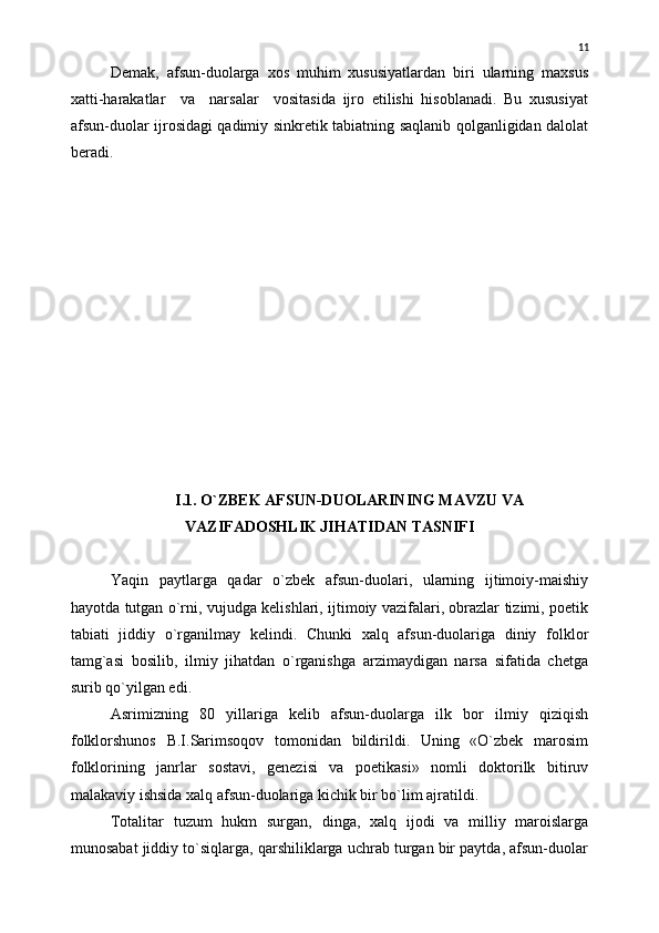 Demak,   afsun-duolarga   xos   muhim   xususiyatlardan   biri   ularning   maxsus
xatti-harakatlar     va     narsalar     vositasida   ijro   etilishi   hisoblanadi.   Bu   xususiyat
afsun-duolar ijrosidagi qadimiy sinkretik tabiatning saqlanib qolganligidan dalolat
beradi.
I.1.  О`ZBEK AFSUN-DUOLARINING MAVZU VA
VAZIFADOSHLIK JIHATIDAN TASNIFI
Yaqin   paytlarga   qadar   о`zbek   afsun-duolari,   ularning   ijtimoiy-maishiy
hayotda tutgan о`rni, vujudga kelishlari, ijtimoiy vazifalari, obrazlar tizimi, poetik
tabiati   jiddiy   о`rganilmay   kelindi.   Chunki   xalq   afsun-duolariga   diniy   folklor
tamg`asi   bosilib,   ilmiy   jihatdan   о`rganishga   arzimaydigan   narsa   sifatida   chetga
surib qо`yilgan edi.
Asrimizning   80   yillariga   kelib   afsun-duolarga   ilk   bor   ilmiy   qiziqish
folklorshunos   B.I.Sarimsoqov   tomonidan   bildirildi.   Uning   «О`zbek   marosim
folklorining   janrlar   sostavi,   genezisi   va   poetikasi»   nomli   doktorilk   bitiruv
malakaviy ishsida xalq afsun-duolariga kichik bir bо`lim ajratildi.
Totalitar   tuzum   hukm   surgan,   dinga,   xalq   ijodi   va   milliy   maroislarga
munosabat jiddiy tо`siqlarga, qarshiliklarga uchrab turgan bir paytda, afsun-duolar 11 