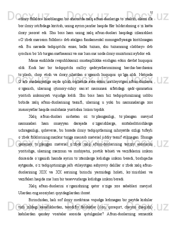 «diniy folklor» hisoblangan bir sharoitda xalq afsun-duolariga tо`xtalish, ularni ilk
bor ilmiy istifodaga kiritish, uning ayrim janrlar haqida fikr bildirishning о`zi katta
ilmiy   jasorat   edi.   Shu   bois   ham   uning   xalq   afsun-duolari   haqidagi   izlanishlari
«О`zbek marosim folklori» deb atalgan fundamental monografiyasiga kiritilmagan
edi.   Bu   narsada   tadqiqotchi   emas,   balki   tuzum,   shu   tuzumning   «labbay»   deb
ijrochisi bо`lib turgan matbaamiz va ma`lum ma`noda ilmiy muxitimiz aybdor edi.
Mana endilikda respublikamiz mustaqillikka erishgan erkin davlat huquqini
oldi.   Endi   har   bir   tadqiqotchi   milliy   qadriyatlarimizning   barcha-barchasini
t о `plash,   chop   etish   va   ilmiy   jihatdan   о `rganish   huquqini   q о `lga   oldi.   Natijada
G`arb   madaniyatiga   sajda   qilish   oqibatida   asta-sekin   unitilayotgan   afsun-duolarni
о `rganish,   ularning   ijtimoiy-ruhiy   san`at   namunasi   sifatidagi   qadr-qimmatini
yoritish   imkoniyati   vujudga   keldi.   Shu   bois   ham   biz   tadqiqotimizning   ushbu
bobida   xalq   afsun-duolarining   tasnifi,   ularning   u   yoki   bu   namunalariga   xos
xususiyatlar haqida mulohaza yuritishni lozim topdik.
Xalq   afsun-duolari   nisbatan   oz   t о `planganligi,   t о `plangan   mavjud
namunalari   ham   muayyan   darajada   о `zgarishlarga,   soxtalashtirishlarga
uchraganligi,   qolaversa,   bu   borada   ilmiy   tadqiqotlarning   nihoyatda   ozligi   tufayli
о `zbek folklorining mazkur turiga mansub material jiddiy tasnif etilmagan. Shunga
qaramay   t о `plangan   material   о `zbek   xalq   afsun-duolarining   tarixiy   asoslarini
yoritishga,   ularning   mazmun   va   mohiyatni,   poetik   tabiati   va   vazifalarini   imkon
doirasida   о `rganish   hamda   ayrim   t о `xtamlarga   kelishga   imkon   beradi,   boshqacha
aytganda,   о `z tadqiqotimizga jalb etilayotgan ashyoviy dalillar   о `zbek xalq afsun-
duolarining   XIX   va   XX   asrining   birinchi   yarmidagi   holati,   k о `rinishlari   va
vazifalari haqida ma`lum bir tasavvurlarga kelishga imkon beradi.
Xalq   afsun-duolarini   о `rganishning   qator   о `ziga   xos   sabablari   mavjud.
Ulardan eng asosiylari quyidagilardan iborat.
Birinchidan,  hali   sof   ilmiy   meditsina   vujudga  kelmagan   bir   paytda   kishilar
turli   xildagi   kasalliklardan,   tasodifiy   falokatlar   (ilon,   qoraqurt,   chayon   chaqishi)
kabilardan   qanday   vositalar   asosida   qutulganlar?   Afsun-duolarning   semantik 12 