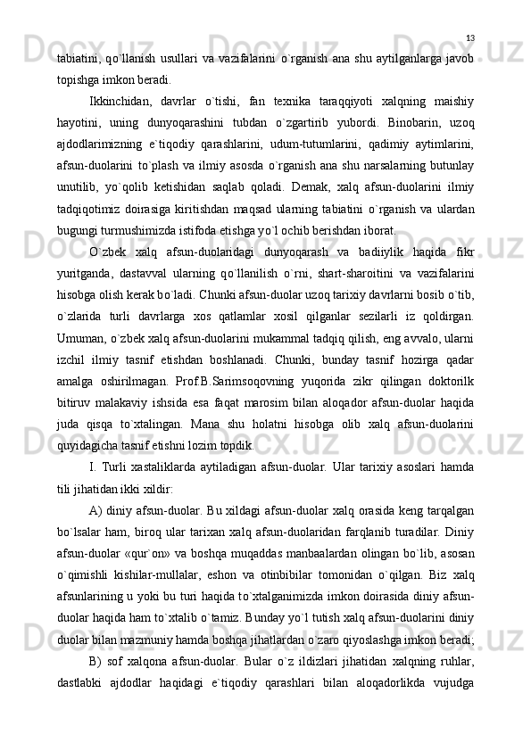 tabiatini,   q о `llanish   usullari   va   vazifalarini   о `rganish   ana   shu   aytilganlarga   javob
topishga imkon beradi.
Ikkinchidan,   davrlar   о `tishi,   fan   texnika   taraqqiyoti   xalqning   maishiy
hayotini,   uning   dunyoqarashini   tubdan   о `zgartirib   yubordi.   Binobarin,   uzoq
ajdodlarimizning   e`tiqodiy   qarashlarini,   udum-tutumlarini,   qadimiy   aytimlarini,
afsun-duolarini   t о `plash   va   ilmiy   asosda   о `rganish   ana   shu   narsalarning   butunlay
unutilib,   y о `qolib   ketishidan   saqlab   qoladi.   Demak,   xalq   afsun-duolarini   ilmiy
tadqiqotimiz   doirasiga   kiritishdan   maqsad   ularning   tabiatini   о `rganish   va   ulardan
bugungi turmushimizda istifoda etishga y о `l ochib berishdan iborat.
О `zbek   xalq   afsun-duolaridagi   dunyoqarash   va   badiiylik   haqida   fikr
yuritganda,   dastavval   ularning   q о `llanilish   о `rni,   shart-sharoitini   va   vazifalarini
hisobga olish kerak b о `ladi. Chunki afsun-duolar uzoq tarixiy davrlarni bosib  о `tib,
о `zlarida   turli   davrlarga   xos   qatlamlar   xosil   qilganlar   sezilarli   iz   qoldirgan.
Umuman,  о `zbek xalq afsun-duolarini mukammal tadqiq qilish, eng avvalo, ularni
izchil   ilmiy   tasnif   etishdan   boshlanadi.   Chunki,   bunday   tasnif   hozirga   qadar
amalga   oshirilmagan.   Prof.B.Sarimsoqovning   yuqorida   zikr   qilingan   doktorilk
bitiruv   malakaviy   ishsida   esa   faqat   marosim   bilan   aloqador   afsun-duolar   haqida
juda   qisqa   t о `xtalingan.   Mana   shu   holatni   hisobga   olib   xalq   afsun-duolarini
quyidagicha tasnif etishni lozim topdik.
I.   Turli   xastaliklarda   aytiladigan   afsun-duolar.   Ular   tarixiy   asoslari   hamda
tili jihatidan ikki xildir:
A)  diniy afsun-duolar. Bu xildagi  afsun-duolar  xalq orasida  keng tarqalgan
b о `lsalar   ham,   biroq   ular   tarixan   xalq   afsun-duolaridan   farqlanib   turadilar.   Diniy
afsun-duolar   «qur`on»   va   boshqa   muqaddas   manbaalardan   olingan   b о `lib,   asosan
о `qimishli   kishilar-mullalar,   eshon   va   otinbibilar   tomonidan   о `qilgan.   Biz   xalq
afsunlarining u yoki bu turi haqida t о `xtalganimizda imkon doirasida diniy afsun-
duolar haqida ham t о `xtalib  о `tamiz. Bunday y о `l tutish xalq afsun-duolarini diniy
duolar bilan mazmuniy hamda boshqa jihatlardan  о `zaro qiyoslashga imkon beradi;
B)   sof   xalqona   afsun-duolar.   Bular   о `z   ildizlari   jihatidan   xalqning   ruhlar,
dastlabki   ajdodlar   haqidagi   e`tiqodiy   qarashlari   bilan   aloqadorlikda   vujudga 13 