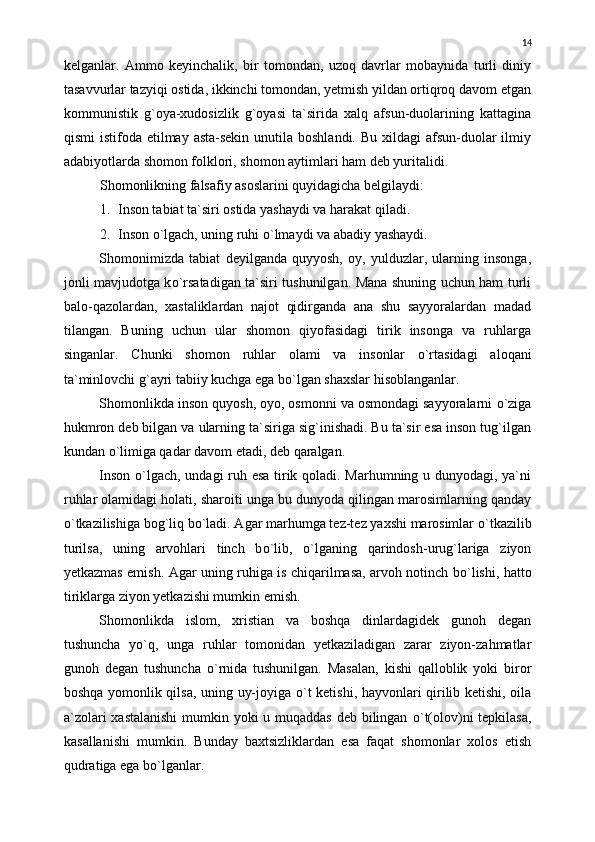 kelganlar.   Ammo   keyinchalik,   bir   tomondan,   uzoq   davrlar   mobaynida   turli   diniy
tasavvurlar tazyiqi ostida, ikkinchi tomondan, yetmish yildan ortiqroq davom etgan
kommunistik   g`oya-xudosizlik   g`oyasi   ta`sirida   xalq   afsun-duolarining   kattagina
qismi  istifoda etilmay asta-sekin  unutila boshlandi. Bu  xildagi  afsun-duolar  ilmiy
adabiyotlarda shomon folklori, shomon aytimlari ham deb yuritalidi. 
Shomonlikning falsafiy asoslarini quyidagicha belgilaydi:
1. Inson tabiat ta`siri ostida yashaydi va harakat qiladi.
2. Inson  о `lgach, uning ruhi  о `lmaydi va abadiy yashaydi.
Shomonimizda   tabiat   deyilganda   quyyosh,   oy,   yulduzlar,   ularning   insonga,
jonli mavjudotga k о `rsatadigan ta`siri tushunilgan. Mana shuning uchun ham turli
balo-qazolardan,   xastaliklardan   najot   qidirganda   ana   shu   sayyoralardan   madad
tilangan.   Buning   uchun   ular   shomon   qiyofasidagi   tirik   insonga   va   ruhlarga
singanlar.   Chunki   shomon   ruhlar   olami   va   insonlar   о `rtasidagi   aloqani
ta`minlovchi g`ayri tabiiy kuchga ega b о `lgan shaxslar hisoblanganlar.
Shomonlikda inson quyosh, oyo, osmonni va osmondagi sayyoralarni  о `ziga
hukmron deb bilgan va ularning ta`siriga sig`inishadi. Bu ta`sir esa inson tug`ilgan
kundan  о `limiga qadar davom etadi, deb qaralgan.
Inson   о `lgach, undagi ruh esa tirik qoladi. Marhumning u dunyodagi, ya`ni
ruhlar olamidagi holati, sharoiti unga bu dunyoda qilingan marosimlarning qanday
о `tkazilishiga bog`liq b о `ladi. Agar marhumga tez-tez yaxshi marosimlar  о `tkazilib
turilsa,   uning   arvohlari   tinch   b о `lib,   о `lganing   qarindosh-urug`lariga   ziyon
yetkazmas emish. Agar uning ruhiga is chiqarilmasa, arvoh notinch b о `lishi, hatto
tiriklarga ziyon yetkazishi mumkin emish.
Shomonlikda   islom,   xristian   va   boshqa   dinlardagidek   gunoh   degan
tushuncha   y о `q,   unga   ruhlar   tomonidan   yetkaziladigan   zarar   ziyon-zahmatlar
gunoh   degan   tushuncha   о `rnida   tushunilgan.   Masalan,   kishi   qalloblik   yoki   biror
boshqa yomonlik qilsa, uning uy-joyiga   о `t ketishi, hayvonlari qirilib ketishi, oila
a`zolari  xastalanishi  mumkin yoki  u muqaddas deb bilingan   о `t(olov)ni  tepkilasa,
kasallanishi   mumkin.   Bunday   baxtsizliklardan   esa   faqat   shomonlar   xolos   etish
qudratiga ega b о `lganlar. 14 