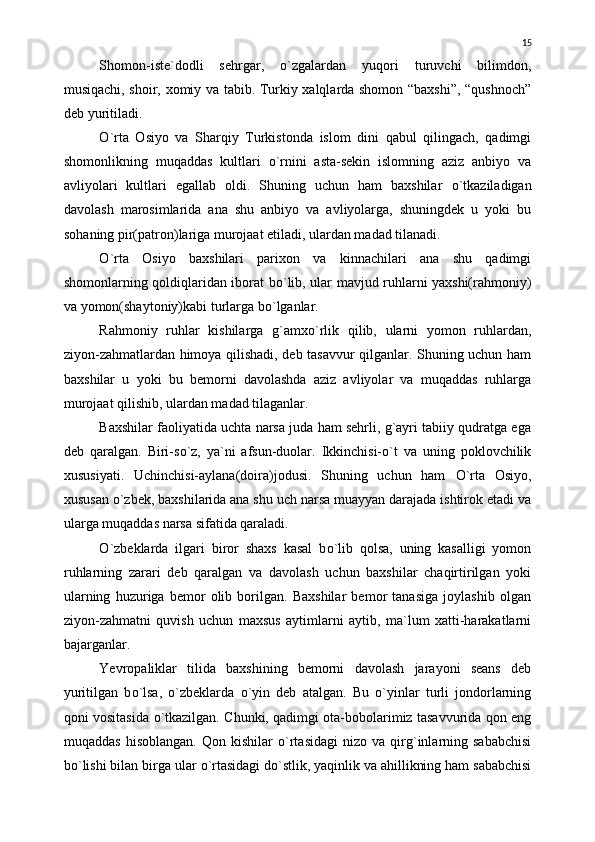 Shomon-iste`dodli   sehrgar,   о `zgalardan   yuqori   turuvchi   bilimdon,
musiqachi, shoir, xomiy va tabib. Turkiy xalqlarda shomon “baxshi”, “qushnoch”
deb yuritiladi.
О `rta   Osiyo   va   Sharqiy   Turkistonda   islom   dini   qabul   qilingach,   qadimgi
shomonlikning   muqaddas   kultlari   о `rnini   asta-sekin   islomning   aziz   anbiyo   va
avliyolari   kultlari   egallab   oldi.   Shuning   uchun   ham   baxshilar   о `tkaziladigan
davolash   marosimlarida   ana   shu   anbiyo   va   avliyolarga,   shuningdek   u   yoki   bu
sohaning pir(patron)lariga murojaat etiladi, ulardan madad tilanadi.
О `rta   Osiyo   baxshilari   parixon   va   kinnachilari   ana   shu   qadimgi
shomonlarning qoldiqlaridan iborat b о `lib, ular mavjud ruhlarni yaxshi(rahmoniy)
va yomon(shaytoniy)kabi turlarga b о `lganlar.
Rahmoniy   ruhlar   kishilarga   g`amx о `rlik   qilib,   ularni   yomon   ruhlardan,
ziyon-zahmatlardan himoya qilishadi, deb tasavvur qilganlar. Shuning uchun ham
baxshilar   u   yoki   bu   bemorni   davolashda   aziz   avliyolar   va   muqaddas   ruhlarga
murojaat qilishib, ulardan madad tilaganlar.
Baxshilar faoliyatida uchta narsa juda ham sehrli, g`ayri tabiiy qudratga ega
deb   qaralgan.   Biri-s о `z,   ya`ni   afsun-duolar.   Ikkinchisi- о `t   va   uning   poklovchilik
xususiyati.   Uchinchisi-aylana(doira)jodusi.   Shuning   uchun   ham   О `rta   Osiyo,
xususan  о `zbek, baxshilarida ana shu uch narsa muayyan darajada ishtirok etadi va
ularga muqaddas narsa sifatida qaraladi.
О `zbeklarda   ilgari   biror   shaxs   kasal   b о `lib   qolsa,   uning   kasalligi   yomon
ruhlarning   zarari   deb   qaralgan   va   davolash   uchun   baxshilar   chaqirtirilgan   yoki
ularning   huzuriga   bemor   olib   borilgan.   Baxshilar   bemor   tanasiga   joylashib   olgan
ziyon-zahmatni   quvish   uchun   maxsus   aytimlarni   aytib,   ma`lum   xatti-harakatlarni
bajarganlar.
Yevropaliklar   tilida   baxshining   bemorni   davolash   jarayoni   seans   deb
yuritilgan   b о `lsa,   о `zbeklarda   о `yin   deb   atalgan.   Bu   о `yinlar   turli   jondorlarning
qoni vositasida   о `tkazilgan. Chunki, qadimgi ota-bobolarimiz tasavvurida qon eng
muqaddas   hisoblangan.   Q on  kishilar   о `rtasidagi   nizo   va  qirg`inlarning  sababchisi
b о `lishi bilan birga ular  о `rtasidagi d о `stlik, yaqinlik va ahillikning ham sababchisi 15 