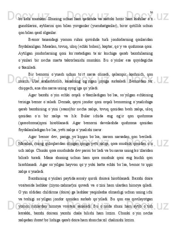 b о `lishi   mumkin.   Shuning   uchun   ham   qadimda   va   xattoki   hozir   ham   kishilar   о `z
gunohlarini,   ayblarini   qon   bilan   yuvganlar   (yumshatganlar),   biror   qotillik   uchun
qon bilan qasd olganlar.
Bemor   tanasidagi   yomon   ruhni   quvishda   turli   jondorlarning   qonlaridan
foydalanilgan. Masalan, tovuq, uloq (echki bolasi), kaptar, q о `y va qushxona qoni.
Aytilgan   jondorlarning   qoni   k о `rsatadigan   ta`sir   kuchiga   qarab   baxshilarning
о `yinlari   bir   necha   marta   takrorlanishi   mumkin.   Bu   о `yinlar   esa   quyidagicha
о `tkaziladi.
Bir   bemorni   о `ynash   uchun   t о `rt   narsa   olinadi,   qalampir,   kashnich,   qon
murch.   Ular   aralashtirilib,   kasalning   og`rigan   joyiga   surkaladi.   Bemordan   ter
chiqqach, ana shu narsa uning oyog`iga q о `yiladi.
Agar   baxshi   о `yin   echki   orqali   о `tkaziladigan   b о `lsa,   s о `yilgan   echkining
terisiga   bemor   о `raladi.   Demak,   qaysi   jondor   qoni   orqali   bemorning   о `ynalishiga
qarab   baxshining   о `yini   (seans)bir   necha   xalqa,   tovuq   qonidan   besh   xalqa,   uloq
qonidan   о `n   bir   xalqa   va   h.k.   Bular   ichida   eng   og`ir   qon   qushxona
(qassobxona)qoni   hisoblanadi.   Agar   bemorni   davolashda   qushxona   qonidan
foydalaniladigan b о `lsa, yetti xalqa  о `ynalishi zarur.
Agar   bemor   dev,   pariga   y о `liqqan   b о `lsa,   xarom   narsadan   qon   beriladi.
Masalan, itning quloqlaridan olingan qonga yetti xalqa, qora mushuk qonidan   о `n
uch xalqa. Chunki qora mushukda dev parisi b о `ladi va bu narsa uning k о `zlaridan
bilinib   turadi.   Mana   shuning   uchun   ham   qora   mushuk   qoni   eng   kuchli   qon
hisoblanadi.   Agar   s о `yilgan   hayvon   q о `y   yoki   katta   echki   b о `lsa,   bemor   t о `qqiz
xalqa  о `ynaladi.
Baxshining   о `yinlari paytida asosiy quroli doirasi hisoblanadi. Baxshi  doira
vositasida   lashkar   (ziyon-zahmat)ni   quvadi   va   о `zini   ham   ulardan   himoya   qiladi.
О `yin oldidan childirma (doira)  ga lashkar  yaqinlasha  olmasligi  uchun uning ichi
va   teshigi   s о `yilgan   jondor   qonidan   surkab   q о `yiladi.   Bu   qon   esa   quvilayotgan
yomon   ruhlardan   himoya   vositasi   sanaladi.   Bu   о `rinda   shuni   ham   aytib   о `tish
kerakki,   baxshi   doirani   yaxshi   chala   bilishi   ham   lozim.   Chunki   о `yin   necha
xalqadan iborat b о `lishiga qarab doira ham shuncha xil chalinishi lozim. 16 