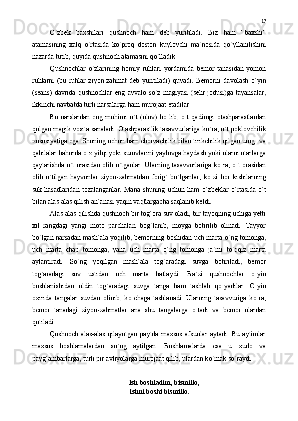 О `zbek   baxshilari   qushnoch   ham   deb   yuritiladi.   Biz   ham   “baxshi”
atamasining   xalq   о `rtasida   k о `proq   doston   kuylovchi   ma`nosida   q о `yllanilishini
nazarda tutib, quyida  qushnoch  atamasini q о `lladik.
Q ushnochlar   о `zlarining   homiy   ruhlari   yordamida   bemor   tanasidan   yomon
ruhlarni   (bu   ruhlar   ziyon-zahmat   deb   yuritiladi)   quvadi.   Bemorni   davolash   о `yin
(seans)   davrida   qushnochlar   eng   avvalo   s о `z   magiyasi   (sehr-jodusi)ga   tayansalar,
ikkinchi navbatda turli narsalarga ham murojaat etadilar.
Bu   narslardan   eng   muhimi   о `t   (olov)   b о `lib,   о `t   qadimgi   otashparastlardan
qolgan magik vosita sanaladi. Otashparastlik tasavvurlariga k о `ra,  о `t poklovchilik
xususiyatiga ega. Shuning uchun ham chorvachilik bilan tirikchilik qilgan urug` va
qabilalar bahorda  о `z yilqi yoki suruvlarini yaylovga haydash yoki ularni otarlarga
qaytarishda   о `t orasidan olib   о `tganlar. Ularning tasavvurlariga k о `ra,   о `t orasidan
olib   о `tilgan   hayvonlar   ziyon-zahmatdan   forig`   b о `lganlar,   k о `zi   bor   kishilarning
suk-hasadlaridan   tozalanganlar.   Mana   shuning   uchun   ham   о `zbeklar   о `rtasida   о `t
bilan alas-alas qilish an`anasi yaqin vaqtlargacha saqlanib keldi.
Alas-alas qilishda qushnoch bir tog`ora suv oladi, bir tayoqning uchiga yetti
xil   rangdagi   yangi   moto   parchalari   bog`lanib,   moyga   botirilib   olinadi.   Tayyor
b о `lgan narsadan mash`ala yoqilib, bemorning boshidan uch marta   о `ng tomonga,
uch   marta   chap   tomonga,   yana   uch   marta   о `ng   tomonga   ja`mi   t о `qqiz   marta
aylantiradi.   S о `ng   yoqilgan   mash`ala   tog`aradagi   suvga   botiriladi,   bemor
tog`aradagi   suv   ustidan   uch   marta   hatlaydi.   Ba`zi   qushnochlar   о `yin
boshlanishidan   oldin   tog`aradagi   suvga   tanga   ham   tashlab   q о `yadilar.   О `yin
oxirida   tangalar   suvdan   olinib,   k о `chaga   tashlanadi.   Ularning   tasavvuriga   k о `ra,
bemor   tanadagi   ziyon-zahmatlar   ana   shu   tangalarga   о `tadi   va   bemor   ulardan
qutiladi.
Qushnoch   alas-alas   qilayotgan   paytda   maxsus   afsunlar   aytadi.   Bu   aytimlar
maxsus   boshlamalardan   s о `ng   aytilgan.   Boshlamalarda   esa   u   xudo   va
payg`ambarlarga, turli pir avliyolarga murojaat qilib, ulardan k о `mak s о `raydi.
    
        Ish boshladim, bismillo,
     Ishni boshi bismillo. 17 