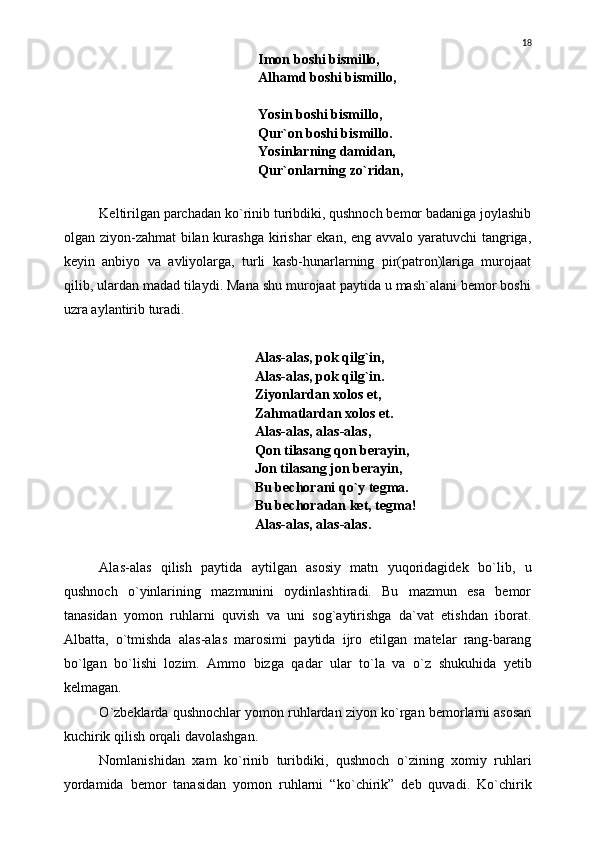      Imon boshi bismillo,
     Alhamd boshi bismillo,
    
     Yosin boshi bismillo,
     Qur`on boshi bismillo.
     Yosinlarning damidan,
     Qur`onlarning z о `ridan,
Keltirilgan parchadan k о `rinib turibdiki, qushnoch bemor badaniga joylashib
olgan ziyon-zahmat bilan kurashga  kirishar ekan, eng avvalo yaratuvchi  tangriga,
keyin   anbiyo   va   avliyolarga,   turli   kasb-hunarlarning   pir(patron)lariga   murojaat
qilib, ulardan madad tilaydi. Mana shu murojaat paytida u mash`alani bemor boshi
uzra aylantirib turadi.
     Alas-alas, pok qilg`in,
    Alas-alas, pok qilg`in.
          Ziyonlardan xolos et,
    Zahmatlardan xolos et.
    Alas-alas, alas-alas,
    Qon tilasang qon berayin,
    Jon tilasang jon berayin,
    Bu bechorani q о `y tegma.
    Bu bechoradan ket, tegma!
    Alas-alas, alas-alas.
Alas-alas   qilish   paytida   aytilgan   asosiy   matn   yuqoridagidek   b о `lib,   u
qushnoch   о `yinlarining   mazmunini   oydinlashtiradi.   Bu   mazmun   esa   bemor
tanasidan   yomon   ruhlarni   quvish   va   uni   sog`aytirishga   da`vat   etishdan   iborat.
Albatta,   о `tmishda   alas-alas   marosimi   paytida   ijro   etilgan   matelar   rang-barang
b о `lgan   b о `lishi   lozim.   Ammo   bizga   qadar   ular   t о `la   va   о `z   shukuhida   yetib
kelmagan.
О `zbeklarda qushnochlar yomon ruhlardan ziyon k о `rgan bemorlarni asosan
kuchirik qilish orqali davolashgan. 
Nomlanishidan   xam   k о `rinib   turibdiki,   qushnoch   о `zining   xomiy   ruhlari
yordamida   bemor   tanasidan   yomon   ruhlarni   “k о `chirik”   deb   quvadi.   K о `chirik 18 