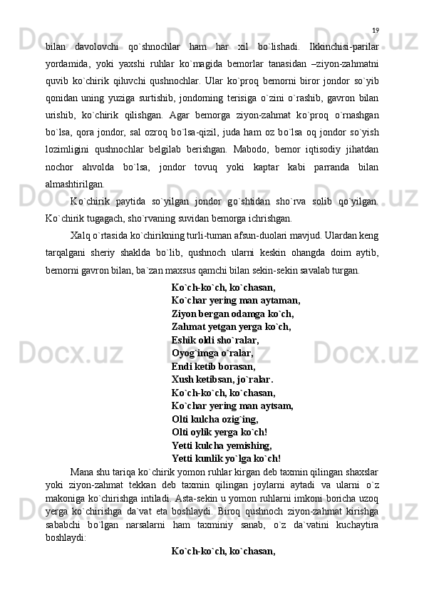 bilan   davolovchi   q о `shnochlar   ham   har   xil   b о `lishadi.   Ikkinchisi-parilar
yordamida,   yoki   yaxshi   ruhlar   k о `magida   bemorlar   tanasidan   –ziyon-zahmatni
quvib   k о `chirik   qiluvchi   qushnochlar.   Ular   k о `proq   bemorni   biror   jondor   s о `yib
qonidan   uning   yuziga   surtishib,   jondorning   terisiga   о `zini   о `rashib,   gavron   bilan
urishib,   k о `chirik   qilishgan.   Agar   bemorga   ziyon-zahmat   k о `proq   о `rnashgan
b о `lsa,   qora   jondor,   sal   ozroq   b о `lsa-qizil,   juda   ham   oz   b о `lsa   oq   jondor   s о `yish
lozimligini   qushnochlar   belgilab   berishgan.   Mabodo,   bemor   iqtisodiy   jihatdan
nochor   ahvolda   b о `lsa,   jondor   tovuq   yoki   kaptar   kabi   parranda   bilan
almashtirilgan.
K о `chirik   paytida   s о `yilgan   jondor   g о `shtidan   sh о `rva   solib   q о `yilgan.
K о `chirik tugagach, sh о `rvaning suvidan bemorga ichrishgan.
Xalq  о `rtasida k о `chirikning turli-tuman afsun-duolari mavjud. Ulardan keng
tarqalgani   sheriy   shaklda   b о `lib,   qushnoch   ularni   keskin   ohangda   doim   aytib,
bemorni gavron bilan, ba`zan maxsus qamchi bilan sekin-sekin savalab turgan.
K о `ch-k о `ch, k о `chasan,
K о `char yering man aytaman,
Ziyon bergan odamga k о `ch,
Zahmat yetgan yerga k о `ch,
Eshik oldi sh о `ralar,
Oyog`imga  о `ralar,
Endi ketib borasan,
Xush ketibsan, j о `ralar.
K о `ch-k о `ch, k о `chasan,
K о `char yering man aytsam,
Olti kulcha ozig`ing,
Olti oylik yerga k о `ch!
Yetti kulcha yemishing,
Yetti kunlik y о `lga k о `ch!
Mana shu tariqa k о `chirik yomon ruhlar kirgan deb taxmin qilingan shaxslar
yoki   ziyon-zahmat   tekkan   deb   taxmin   qilingan   joylarni   aytadi   va   ularni   о `z
makoniga k о `chirishga intiladi. Asta-sekin u yomon ruhlarni imkoni boricha uzoq
yerga   k о `chirishga   da`vat   eta   boshlaydi.   Biroq   qushnoch   ziyon-zahmat   kirishga
sababchi   b о `lgan   narsalarni   ham   taxminiy   sanab,   о `z   da`vatini   kuchaytira
boshlaydi:
K о `ch-k о `ch, k о `chasan, 19 