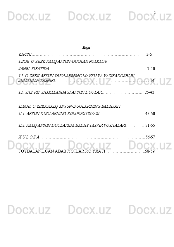 Reja:
KIRISH …………………………………………………………………………3-6
I.BOB.  О `ZBEK XALQ AFSUN-DUOLAR FOLKLOR 
JANRI  SIFATIDA ………………………………………………………………7-10
I.1.  О `ZBEK AFSUN-DUOLARINING MAVZU VA VAZIFADOSHLIK 
JIHATIDAN TASNIFI ……………………………………………………........11-24
I.2. SHE`RIY SHAKLLARDAGI AFSUN DUOLAR …………………………..25-42
II.BOB.  О `ZBEK XALQ AFSUN-DUOLARINING BADIIYATI
II.1. AFSUN DUOLARNING KOMPOZITSIYASI ……………….……………43-50
II.2. XALQ AFSUN DUOLARIDA BADIIY TASVIR VOSITALARI …….……..51-55
X U L O S A ……………………………………………………………………56-57
FOYDALANILGAN ADABIYOTLAR RO`YXATI….……………………..58-59 2 