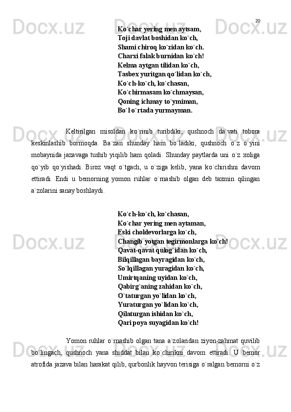 K о `char yering men aytsam,
Toji davlat boshidan k о `ch,
Shami chiroq k о `zidan k о `ch.
Charxi falak burnidan k о `ch!
Kelma aytgan tilidan k о `ch,
Tasbex yuritgan q о `lidan k о `ch,
K о `ch-k о `ch, k о `chasan,
K о `chirmasam k о `chmaysan,
Qoning ichmay t о `ymiman,
B о `l  о `rtada yurmayman.
Keltirilgan   misoldan   k о `rinib   turibdiki,   qushnoch   da`vati   tobora
keskinlashib   bormoqda.   Ba`zan   shunday   ham   b о `ladiki,   qushnoch   о `z   о `yini
mobaynida   jazavaga   tushib   yiqilib   ham   qoladi.   Shunday   paytlarda   uni   о `z   xoliga
q о `yib   q о `yishadi.   Biroz   vaqt   о `tgach,   u   о `ziga   kelib,   yana   k о `chirishni   davom
ettiradi.   Endi   u   bemorning   yomon   ruhlar   о `rnashib   olgan   deb   taxmin   qilingan
a`zolarini sanay boshlaydi.
K о `ch-k о `ch, k о `chasan,
K о `char yering men aytaman,
Eski choldevorlarga k о `ch,
Changib yotgan tegirmonlarga k о `ch!
Qavat-qavat qulog`idan k о `ch,
Bilqillagan bayragidan k о `ch,
S о `lqillagan yuragidan k о `ch,
Umirtqaning uyidan k о `ch,
Qabirg`aning zahidan k о `ch,
О `taturgan y о `lidan k о `ch,
Yuraturgan y о `lidan k о `ch,
Qilaturgan ishidan k о `ch,
Qari poya suyagidan k о `ch!
Yomon  ruhlar   о `rnashib   olgan   tana  a`zolaridan   ziyon-zahmat   quvilib
b о `lingach,   qushnoch   yana   shiddat   bilan   k о `chirikni   davom   ettiradi.   U   bemor
atrofida jazava bilan harakat qilib, qurbonlik hayvon terisiga  о `ralgan bemorni   о `z 20 