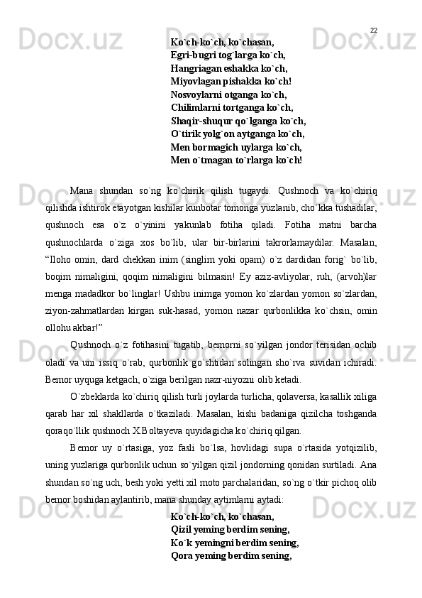 K о `ch-k о `ch, k о `chasan,
Egri-bugri tog`larga k о `ch,
Hangriagan eshakka k о `ch,
Miyovlagan pishakka k о `ch!
Nosvoylarni otganga k о `ch,
Chilimlarni tortganga k о `ch,
Shaqir-shuqur q о `lganga k о `ch,
О `tirik yolg`on aytganga k о `ch,
Men bormagich uylarga k о `ch,
Men  о `tmagan t о `rlarga k о `ch!
Mana   shundan   s о `ng   k о `chirik   qilish   tugaydi.   Q ushnoch   va   k о `chiriq
qilishda ishtirok etayotgan kishilar kunbotar tomonga yuzlanib, ch о `kka tushadilar,
qushnoch   esa   о `z   о `yinini   yakunlab   fotiha   qiladi.   Fotiha   matni   barcha
qushnochlarda   о `ziga   xos   b о `lib,   ular   bir-birlarini   takrorlamaydilar.   Masalan,
“Iloho   omin,   dard   chekkan   inim   (singlim   yoki   opam)   о `z   dardidan   forig`   b о `lib,
boqim   nimaligini,   qoqim   nimaligini   bilmasin!   Ey   aziz-avliyolar,   ruh,   (arvoh)lar
menga  madadkor   b о `linglar!   Ushbu  inimga yomon  k о `zlardan  yomon s о `zlardan,
ziyon-zahmatlardan   kirgan   suk-hasad,   yomon   nazar   qurbonlikka   k о `chsin,   omin
ollohu akbar!”
Q ushnoch   о `z   fotihasini   tugatib,   bemorni   s о `yilgan   jondor   terisidan   ochib
oladi   va   uni   issiq   о `rab,   qurbonlik   g о `shtidan   solingan   sh о `rva   suvidan   ichiradi.
Bemor uyquga ketgach,  о `ziga berilgan nazr-niyozni olib ketadi.
О `zbeklarda k о `chiriq qilish turli joylarda turlicha, qolaversa, kasallik xiliga
qarab   har   xil   shakllarda   о `tkaziladi.   Masalan,   kishi   badaniga   qizilcha   toshganda
qoraq о `llik qushnoch X.Boltayeva quyidagicha k о `chiriq qilgan.
Bemor   uy   о `rtasiga,   yoz   fasli   b о `lsa,   hovlidagi   supa   о `rtasida   yotqizilib,
uning yuzlariga qurbonlik uchun s о `yilgan qizil jondorning qonidan surtiladi. Ana
shundan s о `ng uch, besh yoki yetti xil moto parchalaridan, s о `ng  о `tkir pichoq olib
bemor boshidan aylantirib, mana shunday aytimlarni aytadi:
K о `ch-k о `ch, k о `chasan,
Qizil yeming berdim sening,
K о `k yemingni berdim sening,
Qora yeming berdim sening, 22 