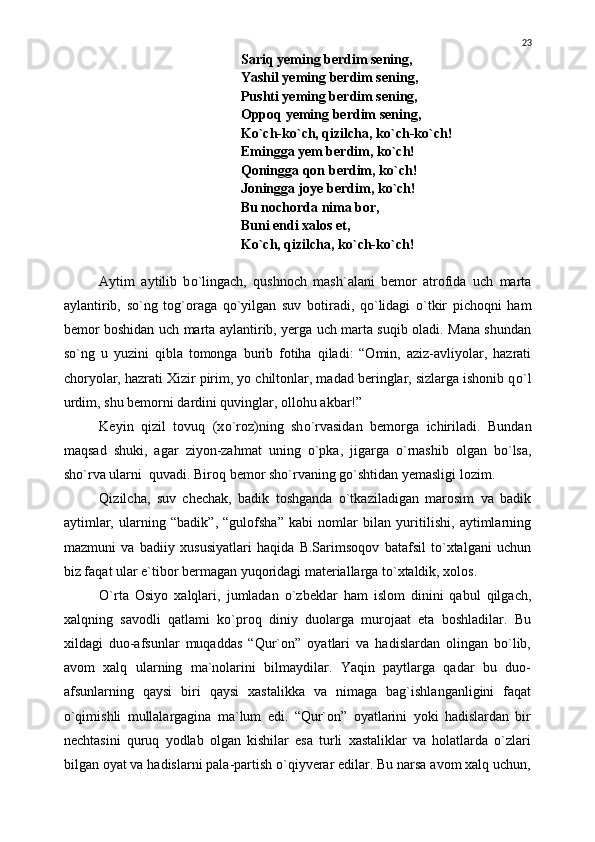 Sariq yeming berdim sening,
Yashil yeming berdim sening,
Pushti yeming berdim sening,
Oppoq yeming berdim sening,
K о `ch-k о `ch, qizilcha, k о `ch-k о `ch!
Emingga yem berdim, k о `ch!
Qoningga qon berdim, k о `ch!
Joningga joye berdim, k о `ch!
Bu nochorda nima bor,
Buni endi xalos et,
K о `ch, qizilcha, k о `ch-k о `ch!
Aytim   aytilib   b о `lingach,   qushnoch   mash`alani   bemor   atrofida   uch   marta
aylantirib,   s о `ng   tog`oraga   q о `yilgan   suv   botiradi,   q о `lidagi   о `tkir   pichoqni   ham
bemor boshidan uch marta aylantirib, yerga uch marta suqib oladi. Mana shundan
s о `ng   u   yuzini   qibla   tomonga   burib   fotiha   qiladi:   “Omin,   aziz-avliyolar,   hazrati
choryolar, hazrati Xizir pirim, yo chiltonlar, madad beringlar, sizlarga ishonib q о `l
urdim, shu bemorni dardini quvinglar, ollohu akbar!”
Keyin   qizil   tovuq   (x о `roz)ning   sh о `rvasidan   bemorga   ichiriladi.   Bundan
maqsad   shuki,   agar   ziyon-zahmat   uning   о `pka ,   jigarga   о `rnashib   olgan   b о `lsa ,
sh о `rva ularni    quvadi.  Biroq bemor shо`rvaning gо`shtidan yemasligi lozim. 
Qizilcha,   suv   chechak,   badik   toshganda   о`tkaziladigan   marosim   va   badik
aytimlar,   ularning   “badik”,   “gulofsha”   kabi   nomlar   bilan   yuritilishi,   aytimlarning
mazmuni   va   badiiy   xususiyatlari   haqida   B.Sarimsoqov   batafsil   tо`xtalgani   uchun
biz faqat ular e`tibor bermagan yuqoridagi materiallarga tо`xtaldik, xolos.
О`rta   Osiyo   xalqlari,   jumladan   о`zbeklar   ham   islom   dinini   qabul   qilgach,
xalqning   savodli   qatlami   kо`proq   diniy   duolarga   murojaat   eta   boshladilar.   Bu
xildagi   duo-afsunlar   muqaddas   “Qur`on”   oyatlari   va   hadislardan   olingan   bо`lib,
avom   xalq   ularning   ma`nolarini   bilmaydilar.   Yaqin   paytlarga   qadar   bu   duo-
afsunlarning   qaysi   biri   qaysi   xastalikka   va   nimaga   bag`ishlanganligini   faqat
о`qimishli   mullalargagina   ma`lum   edi.   “Qur`on”   oyatlarini   yoki   hadislardan   bir
nechtasini   quruq   yodlab   olgan   kishilar   esa   turli   xastaliklar   va   holatlarda   о`zlari
bilgan oyat va hadislarni pala-partish о`qiyverar edilar. Bu narsa avom xalq uchun, 23 