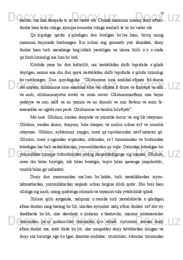 baribir, ma`lum darajada ta`sir kо`rsatar edi. Chunki mazmuni noaniq diniy afsun-
duolar ham kishi ruhiga, ayniqsa bemorlar ruhiga sezilarli ta`sir kо`rsatar edi. 
Qо`ziqishga   qarshi   о`qiladigan   duo   berilgan   bо`lsa   ham,   biroq   uning
mazmuni   tarjimada   berilmagan.   Biz   uchun   eng   qimmatli   yeri   shundaki,   diniy
duolar   ham   turli   narsalarga   bag`ishlab   yaratilgan   va   ularni   bilib   о`z   о`rnida
qо`llash lozimligi ma`lum bо`ladi.
Kitobda   yana   bir   duo   keltirilib,   uni   xastalikdan   shifo   topishida   о`qiladi
deyilgan,   ammo   ana   shu   duo   qaysi   xastalikdan   shifo   topishida   о`qilishi   lozimligi
kо`rsatilmagan.   Duo   quyidagicha:   “Ollohumma   inna   asalikal-ofiyata   fid-dunya
val-oxirata, ollohumma inna asaminal afva val-ofiyata fi dinya va dunyaya va ahli
va   moli,   ollohummayotur   avrati   va   omin   ravoti.   Ollohummaxfazni   min   bayni
yadayya   va   min   xalfi   va   on   yamini   va   on   shimoli   va   min   favkun   va   auzu   bi-
azamatika on ugtola min paxti. Ollohumma va tamilni bilofiyati .
Ma`nosi:   Ollohim,   sendan   dunyoda   va   oxiratda   huzur   va   sog`lik   istayman.
Ollohim,   sendan   dinim,   dunyom,   bola-chaqam   va   molim   uchun   avf   va   imonlik
istayman.   Ollohim,   ayblarimni   yopgin,   meni   qо`rquvlarimdan   xavf-xatarsiz   qil.
Olloxim,   meni   о`ngimdan   orqamdan,   oldimdan,   sо`l   tomonimdan   va   boshimdan
keladigan har turli xastaliklardan, yomonliklardan qо`riqla.  Ostimdan keladigan bir
yomonlikka   tuzoqqa   tushushimdan   sening   muqaddasliginga   sig`inaman.   Ollohim,
meni   ilm   bilan   boyitgin,   xili   bilan   bezatgin,   taqvo   bilan   qaramga   yaqinlashtir,
tozolik bilan g о `zallashtir.
Diniy   duo   mazmunidan   ma`lum   b о `ladiki,   turli   xastaliklardan   ziyon-
zahmatlardan,   yomonliklardan   saqlash   uchun   birgina   olloh   qodir.   Shu   bois   ham
ollohga sig`inish, uning qudratiga ishonish va tayanish ruhi yetakchilik qiladi.
Xulosa   qilib   aytganda,   xalqimiz   о `rtasida   turli   xastaliklarda   о `qiladigan
afsun-duolari  rang - barang  b о `lib ,   ulardan   ayrimlari   xalq  afsun  duolari   sof   she`riy
shakllarda   b о `lib,   ular   davolash   о `yinlarini   о `tkazuvchi,   maxsus   mutaxassislar
tomonidan,   ya`ni   qushnochlar   tomonidan   ijro   etiladi.   Ayrimlari,   asosan   diniy
afsun-duolar   esa,   arab   tilida   b о `lib,   ular   muqaddas   diniy   kitoblardan   olingan   va
diniy   ma`lumotga   ega   b о `lgan   shaxslar-mullalar,   otinbibilar,   eshonlar   tomonidan 24 