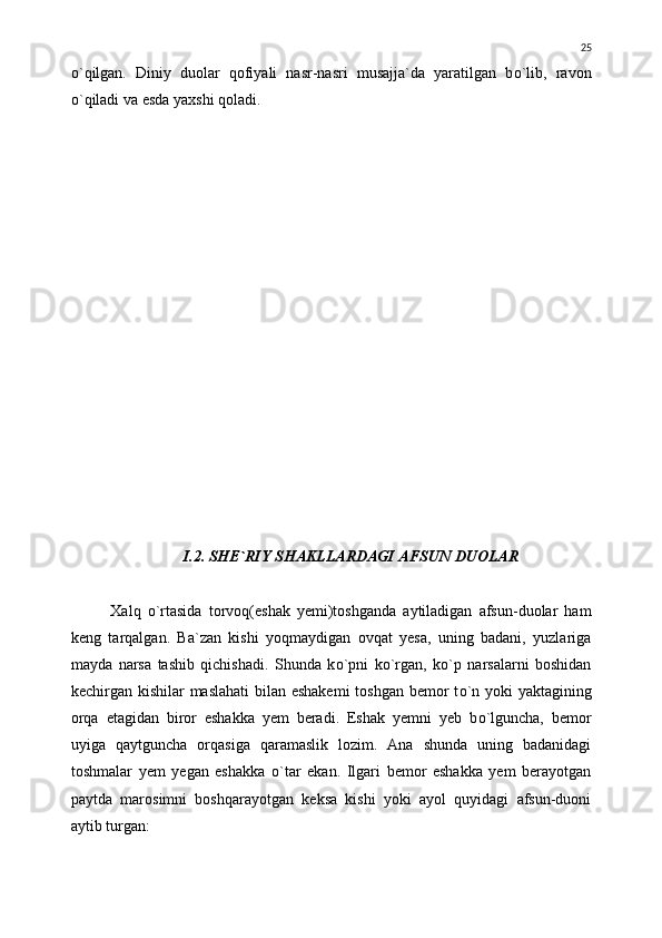 о `qilgan.   Diniy   duolar   qofiyali   nasr-nasri   musajja`da   yaratilgan   b о `lib,   ravon
о `qiladi va esda yaxshi qoladi.
I.2. SHE`RIY SHAKLLARDAGI AFSUN DUOLAR
Xalq   о `rtasida   torvoq(eshak   yemi)toshganda   aytiladigan   afsun-duolar   ham
keng   tarqalgan.   Ba`zan   kishi   yoqmaydigan   ovqat   yesa,   uning   badani,   yuzlariga
mayda   narsa   tashib   qichishadi.   Shunda   k о `pni   k о `rgan,   k о `p   narsalarni   boshidan
kechirgan kishilar maslahati  bilan eshakemi  toshgan bemor t о `n yoki  yaktagining
orqa   etagidan   biror   eshakka   yem   beradi.   Eshak   yemni   yeb   b о `lguncha,   bemor
uyiga   qaytguncha   orqasiga   qaramaslik   lozim.   Ana   shunda   uning   badanidagi
toshmalar   yem   yegan   eshakka   о `tar   ekan.   Ilgari   bemor   eshakka   yem   berayotgan
paytda   marosimni   boshqarayotgan   keksa   kishi   yoki   ayol   quyidagi   afsun-duoni
aytib turgan: 25 