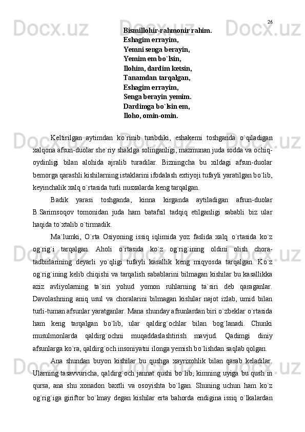 Bismillohir-rahmonir rahim.
Eshagim errayim,
Yemni senga berayin,
Yemim em b о `lsin,
Ilohim, dardim ketsin,
Tanamdan tarqalgan,
Eshagim errayim,
Senga berayin yemim.
Dardimga b о `lsin em,
Iloho, omin-omin.
Keltirilgan   aytimdan   k о `rinib   turibdiki,   eshakemi   toshganda   о `qiladigan
xalqona afsun-duolar she`riy shaklga solinganligi, mazmunan juda sodda va ochiq -
oydinligi   bilan   alohida   ajralib   turadilar.   Bizningcha   bu   xildagi   afsun-duolar
bemorga qarashli kishilarning istaklarini ifodalash extiyoji tufayli yaratilgan b о `lib,
keyinchalik xalq  о `rtasida turli nusxalarda keng tarqalgan.
Badik   yarasi   toshganda,   kinna   kirganda   aytiladigan   afsun-duolar
B.Sarimsoqov   tomonidan   juda   ham   batafsil   tadqiq   etilganligi   sababli   biz   ular
haqida t о `xtalib  о `tirmadik.
Ma`lumki,   О `rta   Osiyoning   issiq   iqlimida   yoz   faslida   xalq   о `rtasida   k о `z
og`rig`i   tarqalgan.   Aholi   о `rtasida   k о `z   og`rig`ining   oldini   olish   chora-
tadbirlarining   deyarli   y о `qligi   tufayli   kasallik   keng   miqyosda   tarqalgan.   K о `z
og`rig`ining kelib chiqishi va tarqalish sabablarini bilmagan kishilar bu kasallikka
aziz   avliyolarning   ta`siri   yohud   yomon   ruhlarning   ta`siri   deb   qaraganlar.
Davolashning   aniq   usul   va   choralarini   bilmagan   kishilar   najot   izlab,   umid   bilan
turli-tuman afsunlar yaratganlar. Mana shunday afsunlardan biri  о `zbeklar  о `rtasida
ham   keng   tarqalgan   b о `lib,   ular   qaldirg`ochlar   bilan   bog`lanadi.   Chunki
musulmonlarda   qaldirg`ochni   muqaddaslashtirish   mavjud.   Q adimgi   diniy
afsunlarga k о `ra, qaldirg`och insoniyatni ilonga yemish b о `lishdan saqlab qolgan.
Ana   shundan   buyon   kishilar   bu   qushga   xayrixohlik   bilan   qarab   keladilar.
Ularning tasavvuricha, qaldirg`och jannat  qushi b о `lib, kimning uyiga bu qush in
qursa,   ana   shu   xonadon   baxtli   va   osoyishta   b о `lgan.   Shuning   uchun   ham   k о `z
og`rig`iga   giriftor   b о `lmay   degan   kishilar   erta   bahorda   endigina   issiq   о `lkalardan 26 
