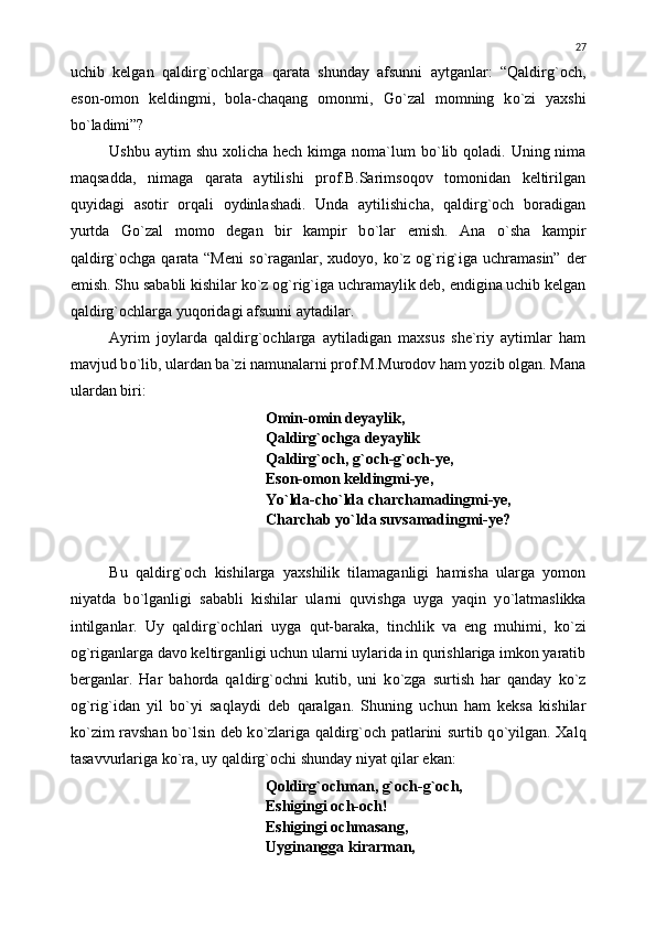 uchib   kelgan   qaldirg`ochlarga   qarata   shunday   afsunni   aytganlar:   “Qaldirg`och,
eson-omon   keldingmi,   bola-chaqang   omonmi,   G о `zal   momning   k о `zi   yaxshi
b о `ladimi”?
Ushbu aytim  shu  xolicha hech kimga noma`lum  b о `lib qoladi. Uning nima
maqsadda,   nimaga   qarata   aytilishi   prof.B.Sarimsoqov   tomonidan   keltirilgan
quyidagi   asotir   orqali   oydinlashadi.   Unda   aytilishicha,   qaldirg`och   boradigan
yurtda   G о `zal   momo   degan   bir   kampir   b о `lar   emish.   Ana   о `sha   kampir
qaldirg`ochga qarata “Meni  s о `raganlar, xudoyo, k о `z og`rig`iga uchramasin” der
emish. Shu sababli kishilar k о `z og`rig`iga uchramaylik deb, endigina uchib kelgan
qaldirg`ochlarga yuqoridagi afsunni aytadilar.
Ayrim   joylarda   qaldirg`ochlarga   aytiladigan   maxsus   she`riy   aytimlar   ham
mavjud b о `lib, ulardan ba`zi namunalarni prof.M.Murodov ham yozib olgan. Mana
ulardan biri:
Omin-omin deyaylik,
Qaldirg`ochga deyaylik
Qaldirg`och, g`och-g`och-ye,
Eson-omon keldingmi-ye,
Y о `lda-ch о `lda charchamadingmi-ye,
Charchab y о `lda suvsamadingmi-ye?
Bu   qaldirg`och   kishilarga   yaxshilik   tilamaganligi   hamisha   ularga   yomon
niyatda   b о `lganligi   sababli   kishilar   ularni   quvishga   uyga   yaqin   y о `latmaslikka
intilganlar.   Uy   qaldirg`ochlari   uyga   qut-baraka,   tinchlik   va   eng   muhimi,   k о `zi
og`riganlarga davo keltirganligi uchun ularni uylarida in qurishlariga imkon yaratib
berganlar.   Har   bahorda   qaldirg`ochni   kutib,   uni   k о `zga   surtish   har   qanday   k о `z
og`rig`idan   yil   b о `yi   saqlaydi   deb   qaralgan.   Shuning   uchun   ham   keksa   kishilar
k о `zim ravshan b о `lsin deb k о `zlariga qaldirg`och patlarini surtib q о `yilgan. Xalq
tasavvurlariga k о `ra, uy qaldirg`ochi shunday niyat qilar ekan:
Qoldirg`ochman, g`och-g`och,
Eshigingi och-och!
Eshigingi ochmasang,
Uyginangga kirarman, 27 
