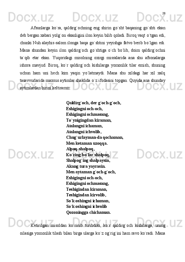  
Afsunlarga   k о `ra,   qaldirg`ochning   eng   shirin   g о `sht   baqaning   g о `shti   ekan
deb bergan xabari yolg`on ekanligini ilon keyin bilib qoladi. Biroq vaqt  о `tgan edi,
chunki Nuh alayhis-salom ilonga baqa g о `shtini yeyishga fatvo berib b о `lgan edi.
Mana   shundan   keyin   ilon   qaldirg`och   g о `shtiga   o`ch   b о `lib,   doim   qaldirg`ochni
ta`qib   etar   ekan.   Yuqoridagi   misolning   oxirgi   misralarida   ana   shu   afsonalarga
ishora   mavjud.   Biroq,   k о `r   qaldirg`och   kishilarga   yomonlik   tilar   emish,   shuning
uchun   ham   uni   hech   kim   yaqin   y о `latmaydi.   Mana   shu   xildagi   har   xil   xalq
tasavvurlarida maxsus aytimlar shaklida  о `z ifodasini topgan.  Q uyida ana shunday
aytimlardan birini keltiramiz:
Qaldirg`och, der g`och-g`och,
Eshigingni och-och,
Eshigingni ochmasang,
T о `ynigingdan kiraman,
Atalangni ichaman,
Atalangni ichvolib,
Chug`urlayman-da qochaman,
Men ketaman uzoqqa.
Alpoq-shalpoq,
K о `zing b о `lar shalpoq,
Shalpog`ing shalpaysin,
Akang tura yayrasin.
Men aytaman g`och-g`och,
Eshigingni och-och,
Eshigingni ochmasang,
Teshigindan kiraman,
Teshigindan kirvolib,
S о `k oshingni ichaman,
S о `k oshingni ichvolib
Qozoningga chichaman.
Ketirilgan   misoldan   k о `rinib   turibdiki,   k о `r   qaldirg`och   kishilarga,   uning
oilasiga yomonlik tilash bilan birga ularga k о `z og`rig`ini ham ravo k о `radi.  Mana 28 