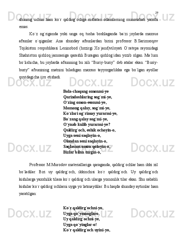 shuning   uchun   ham   k о `r   qaldirg`ochga   nisbatan   odamlarning   munosabati   yaxshi
emas.
K о `z   og`riganda   yoki   unga   oq   tusha   boshlaganda   ba`zi   joylarda   maxsus
afsunlar   о `qiganlar.   Ana   shunday   afsunlardan   birini   professor   B.Sarimsoqov
Tojikiston   respublikasi   Leninobod   (hozirgi   X о `jand)viloyati   О `ratepa   rayonidagi
Shahriston qishloq jamoasiga qarashli Buragan qishlog`idan yozib olgan. Ma`lum
b о `lishicha,   bu   joylarda   afsunning   bu   xili   “Buriy-buriy”   deb   atalar   ekan.   “Buriy-
buriy”   afsunining   matnini   biladigan   maxsus   tayyorgarlikka   ega   b о `lgan   ayollar
quyidagicha ijro etishadi.
Bola-chaqang omonmi-ye
Qarindoshlaring sog`mi-ye,
О `zing omon-esonmi-ye,
Momong qalay, sog`mi-ye,
K о `zlari og`rimay yurarmi-ye,
B о `zang qalay sog`mi-ye,
О `ynab kulib yurarmi-ye?
Qaldirg`och, eshik ochoyin-o,
Uyga seni saqlayin-o,
Olondan seni saqlayin-o,
Saqlasam omon qoloyin-o,
Bizlar bilan turgin-o,
Professor M.Murodov materiallariga qaraganda, qaldirg`ochlar ham ikki xil
b о `ladilar.   Biri   uy   qaldirg`och,   ikkinchisi   k о `r   qaldirg`och.   Uy   qaldirg`och
kishilarga yaxshilik tilasa k о `r qaldirg`och ularga yomonlik tilar ekan. Shu sababli
kishilar k о `r qaldirg`ochlarni uyga y о `latmaydilar. Bu haqda shunday aytimlar ham
yaratilgan:
K о `r qaldirg`ochni-yo,
Uyga q о `ymanglaro,
Uy qaldirg`ochni-ye,
Uyga q о `yinglar-o!
K о `r qaldirg`och uyini-yo, 29 
