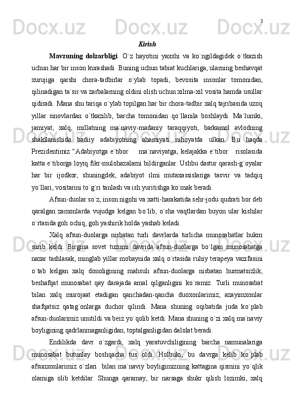 Kirish
Mavzuning   dolzarbligi .   О `z   hayotini   yaxshi   va   k о `ngildagidek   о `tkazish
uchun har bir inson kurashadi. Buning uchun tabiat kuchlariga, ularning beshavqat
xurujiga   qarshi   chora-tadbirlar   о `ylab   topadi,   bevosita   insonlar   tomonidan,
qilinadigan ta`sir va zarbalarning oldini olish uchun xilma-xil vosita hamda usullar
qidiradi. Mana shu tariqa  о `ylab topilgan har bir chora-tadbir xalq tajribasida uzoq
yillar   sinovlardan   о `tkazilib,   barcha   tomonidan   q о `llanila   boshlaydi.   Ma`lumki,
jamiyat,   xalq,   millatning   ma`naviy-madaniy   taraqqiyoti,   barkamol   avlodning
shakllanishida   badiiy   adabiyotning   ahamiyati   nihoyatda   ulkan.   Bu   haqda
Prezidentimiz “Adabiyotga  e`tibor    ma`naviyatga, kelajakka  e`tibor  risolasida 
katta e`tiborga loyiq fikr-mulohazalarni bildirganlar. Ushbu dastur qarash-g`oyalar
har   bir   ijodkor,   shuningdek,   adabiyot   ilmi   mutaxassislariga   tasvir   va   tadqiq
yo`llari, vositarini to`g`ri tanlash va ish yuritishga ko`mak beradi.
Afsun-duolar s о `z, inson nigohi va xatti-harakatida sehr-jodu qudrati bor deb
qaralgan   zamonlarda   vujudga   kelgan   b о `lib,   о `sha   vaqtlardan   buyon   ular   kishilar
о `rtasida goh ochiq, goh yashirik holda yashab keladi.
Xalq   afsun-duolarga   nisbatan   turli   davrlarda   turlicha   munosabatlar   hukm
surib   keldi.   Birgina   sovet   tuzumi   davrida   afsun-duolarga   b о `lgan   munosabatga
nazar tashlasak, minglab yillar mobaynida xalq   о `rtasida ruhiy terapeya vazifasini
о `tab   kelgan   xalq   donoligining   mahsuli   afsun-duolarga   nisbatan   hurmatsizlik,
beshafqat   munosabat   qay   darajada   amal   qilganligini   k о `ramiz.   Turli   munosabat
bilan   xalq   murojaat   etadigan   qanchadan-qancha   duoxonlarimiz,   azayimxonlar
shafqatsiz   qatag`onlarga   duchor   qilindi.   Mana   shuning   oqibatida   juda   k о `plab
afsun-duolarimiz unutildi va beiz y о `qolib ketdi. Mana shuning  о `zi xalq ma`naviy
boyligining qadrlanmaganligidan, toptalganligidan dalolat beradi.
Endilikda   davr   о `zgardi,   xalq   yaratuvchiligining   barcha   namunalariga
munosabat   butunlay   boshqacha   tus   oldi.   Holbuki,   bu   davrga   kelib   k о `plab
afsunxonlarimiz   о `zlari    bilan  ma`naviy  boyligimizning   kattagina  qismini   y о `qlik
olamiga   olib   ketdilar.   Shunga   qaramay,   bir   narsaga   shukr   qilish   lozimki,   xalq 3 