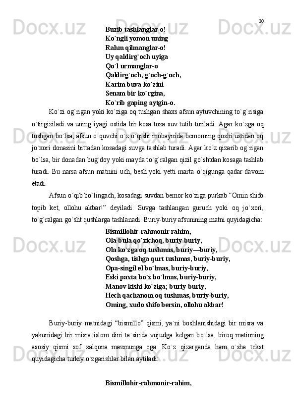 Buzib tashlanglar-o!
K о `ngli yomon uning
Rahm qilmanglar-o!
Uy qaldirg`och uyiga
Q о `l urmanglar-o
Qaldirg`och, g`och-g`och,
Karim buva k о `zini
Senam bir k о `rgina,
K о `rib gaping aytgin-o.
K о `zi og`rigan yoki k о `ziga oq tushgan shaxs afsun aytuvchining t о `g`risiga
о `tirgiziladi va uning iyagi ostida bir kosa toza suv tutib turiladi. Agar k о `zga oq
tushgan b о `lsa, afsun  о `quvchi   о `z  о `qishi mobaynida bemorning qoshi ustidan oq
j о `xori donasini bittadan kosadagi suvga tashlab turadi. Agar k о `z qizarib og`rigan
b о `lsa, bir donadan bug`doy yoki mayda t о `g`ralgan qizil g о `shtdan kosaga tashlab
turadi.   Bu narsa afsun matnini uch, besh yoki yetti marta   о `qigunga qadar davom
etadi.
Afsun  о `qib b о `lingach, kosadagi suvdan bemor k о `ziga purkab “Omin shifo
topib   ket,   ollohu   akbar!”   deyiladi.   Suvga   tashlangan   guruch   yoki   oq   j о `xori,
t о `g`ralgan g о `sht qushlarga tashlanadi. Buriy-buriy afsunining matni quyidagicha:
Bismillohir-rahmonir rahim,
Ola-bula q о `zichoq, buriy-buriy,
Ola k о `zga oq tushmas, buriy—buriy,
Qoshga, tishga qurt tushmas, buriy-buriy,
Opa-singil el b о `lmas, buriy-buriy,
Eski paxta b о `z b о `lmas, buriy-buriy,
Manov kishi k о `ziga; buriy-buriy,
Hech qachanom oq tushmas, buriy-buriy,
Oming, xudo shifo bersin, ollohu akbar!
Buriy-buriy   matnidagi   “bismillo”   qismi,   ya`ni   boshlanishidagi   bir   misra   va
yakunidagi   bir   misra   islom   dini   ta`sirida   vujudga   kelgan   b о `lsa,   biroq   matinning
asosiy   qismi   sof   xalqona   mazmunga   ega.   K о `z   qizarganda   ham   о `sha   tekst
quyidagicha turkiy  о `zgarishlar bilan aytiladi:
Bismillohir-rahmonir-rahim, 30 