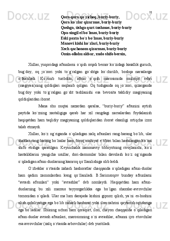 Qora-qora q о `zichoq, buriy-buriy,
Qora k о `zlar qizarmas, buriy-buriy
Qoshga, tishga qurt tushmas, buriy-buriy
Opa-singil el b о `lmas, buriy-buriy
Eski paxta b о `z b о `lmas, buriy-buriy
Manovi kishi k о `zlari, buriy-buriy
Xech qachonom qizarmas, buriy-buriy
Omin-ollohu akbar, xudo shifo bersin,
Xullas, yuqoridagi afsunlarni  о `qish orqali bemor k о `zidagi kasallik guruch,
bug`doy,   oq   j о `xori   yoki   t о `g`ralgan   g о `shtga   k о `chirilib,   boshqa   narsalarga
о `tkaziladi.   K о `rinib   turibdiki,   afsun   о `qish   marosimida   muloqot   sehri
(magiyasi)ning   qoldiqlari   saqlanib   qolgan.   Oq   tushganda   oq   j о `xori,   qizarganda
bug`doy   yoki   t о `g`ralgan   g о `sht   tashlanishi   esa   bevosita   taklidiy   magiyaning
qoldiqlaridan iborat.
Mana   shu   nuqtai   nazardan   qaralsa,   “buriy-buriy”   afsunini   aytish
paytida   k о `zning   xastaligiga   qarab   har   xil   rangdagi   narsalardan   foydalanish
haqiqatdan   ham   taqlidiy   magiyaning   qoldiqlaridan   iborat   ekanligi   ortiqcha   izox
talab etmaydi.
Xullas,   k о `z   og`riganda   о `qiladigan   xalq   afsunlari   rang-barang   b о `lib,   ular
shaklan rang-barang b о `lsalar ham, biroq mohiyat e`tibori bilan hastalangan k о `zni
shifo   etishga   qaratilgan.   Keyinchalik   zamonaviy   tibbiyotning   rivojlanishi,   k о `z
hastaliklarini   yangicha   usullar,   dori-darmonlar   bilan   davolash   k о `z   og`riganda
о `qiladigan afsun-duolarning kamroq q о `llanilishiga olib keldi.
О `zbeklar   о `rtasida   zaharli   hashoratlar   chaqqanda   о `qiladigan   afsun-duolar
ham   qadim   zamonlardan   keng   q о `llaniladi.   B.Sarimsoqov   bunday   afsunlarni
"avrash   afsunlari“   yoki   “avrashlar”   deb   nomlaydi.   Haqiqatdan   ham   afsun-
duolarning   bu   xili   maxsus   tayyorgarlikka   ega   b о `lgan   shaxslar-avrovchilar
tomonidan   о `qiladi.   Ular   ma`lum   darajada   kishini   gipnoz   qilish,   ya`ni   es-hushini
olish qobiliyatiga ega b о `lib zaharli hashorat yoki ilon zahrini qaytarish iqtidoriga
ega  b о `ladilar.  Shuning  uchun  ham  qoraqurt,  ilon,  chayon  chaqqanda   о `qiladigan
afsun-duolar   avrash   afsunlari,   marosimning   о `zi   avrashlar,   afsunni   ijro   etuvchilar
esa avrovchilar (xalq  о `rtasida arbovchilar) deb yuritiladi.   31 