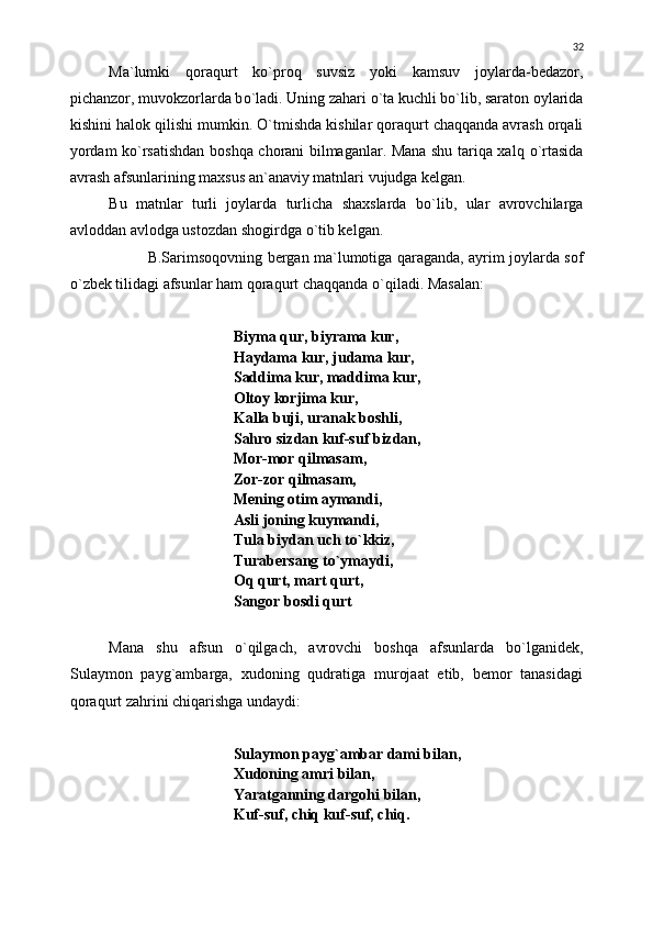 Ma`lumki   qoraqurt   k о `proq   suvsiz   yoki   kamsuv   joylarda-bedazor,
pichanzor, muvokzorlarda b о `ladi. Uning zahari  о `ta kuchli b о `lib, saraton oylarida
kishini halok qilishi mumkin.  О `tmishda kishilar qoraqurt chaqqanda avrash orqali
yordam k о `rsatishdan boshqa chorani bilmaganlar. Mana shu tariqa xalq   о `rtasida
avrash afsunlarining maxsus an`anaviy matnlari vujudga kelgan.
Bu   matnlar   turli   joylarda   turlicha   shaxslarda   b о `lib,   ular   avrovchilarga
avloddan avlodga ustozdan shogirdga  о `tib kelgan.
B.Sarimsoqovning bergan ma`lumotiga qaraganda, ayrim joylarda sof
о `zbek tilidagi afsunlar ham qoraqurt chaqqanda  о `qiladi.  Masalan:
Biyma qur, biyrama kur,
Haydama kur, judama kur,
Saddima kur, maddima kur,
Oltoy korjima kur,
Kalla buji, uranak boshli,
Sahro sizdan kuf-suf bizdan, 
Mor-mor qilmasam,
Zor-zor qilmasam,
Mening otim aymandi,
Asli joning kuymandi,
Tula biydan uch t о `kkiz,
Turabersang t о `ymaydi,
Oq qurt, mart qurt,
Sangor bosdi qurt
Mana   shu   afsun   о `qilgach,   avrovchi   boshqa   afsunlarda   b о `lganidek,
Sulaymon   payg`ambarga,   xudoning   qudratiga   murojaat   etib,   bemor   tanasidagi
qoraqurt zahrini chiqarishga undaydi:
Sulaymon payg`ambar dami bilan,
Xudoning amri bilan,
Yaratganning dargohi bilan,
Kuf-suf, chiq kuf-suf, chiq. 32 