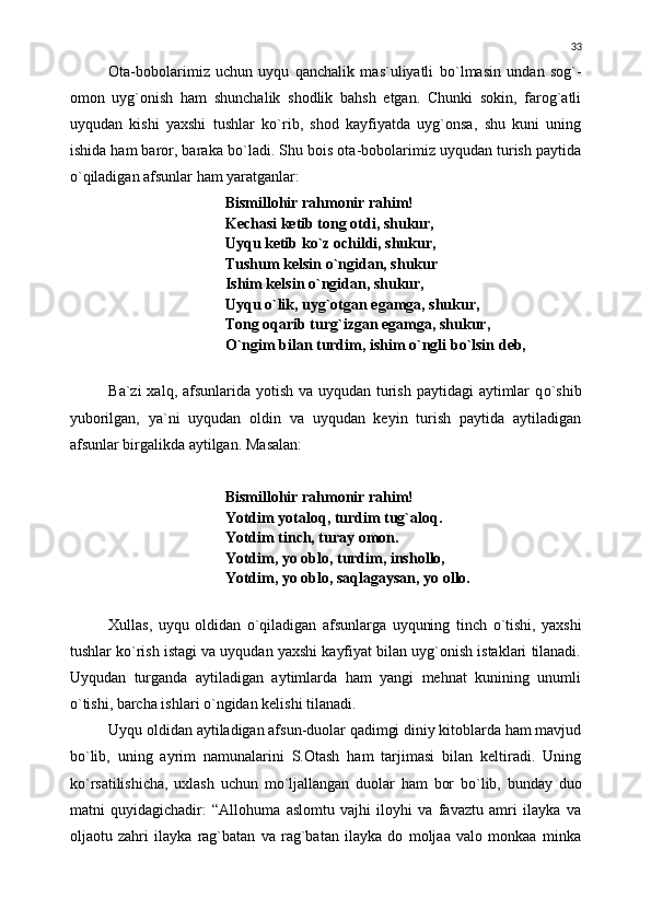 Ota-bobolarimiz   uchun   uyqu   qanchalik   mas`uliyatli   b о `lmasin   undan   sog`-
omon   uyg`onish   ham   shunchalik   shodlik   bahsh   etgan.   Chunki   sokin,   farog`atli
uyqudan   kishi   yaxshi   tushlar   k о `rib,   shod   kayfiyatda   uyg`onsa,   shu   kuni   uning
ishida ham baror, baraka b о `ladi. Shu bois ota-bobolarimiz uyqudan turish paytida
о `qiladigan afsunlar ham yaratganlar:
Bismillohir rahmonir rahim!
Kechasi ketib tong otdi, shukur,
Uyqu ketib k о `z ochildi, shukur,
Tushum kelsin  о `ngidan, shukur
Ishim kelsin  о `ngidan, shukur,
Uyqu  о `lik, uyg`otgan egamga, shukur,
Tong oqarib turg`izgan egamga, shukur,
О `ngim bilan turdim, ishim  о `ngli b о `lsin deb,
Ba`zi  xalq, afsunlarida yotish va uyqudan turish paytidagi  aytimlar  q о `shib
yuborilgan,   ya`ni   uyqudan   oldin   va   uyqudan   keyin   turish   paytida   aytiladigan
afsunlar birgalikda aytilgan.  Masalan:
Bismillohir rahmonir rahim!
Yotdim yotaloq, turdim tug`aloq.
Yotdim tinch, turay omon.
Yotdim, yo oblo, turdim, inshollo,
Yotdim, yo oblo, saqlagaysan, yo ollo.
Xullas,   uyqu   oldidan   о `qiladigan   afsunlarga   uyquning   tinch   о `tishi,   yaxshi
tushlar k о `rish istagi va uyqudan yaxshi kayfiyat bilan uyg`onish istaklari tilanadi.
Uyqudan   turganda   aytiladigan   aytimlarda   ham   yangi   mehnat   kunining   unumli
о `tishi, barcha ishlari  о `ngidan kelishi tilanadi.
Uyqu oldidan aytiladigan afsun-duolar qadimgi diniy kitoblarda ham mavjud
b о `lib,   uning   ayrim   namunalarini   S.Otash   ham   tarjimasi   bilan   keltiradi.   Uning
k о `rsatilishicha,   uxlash   uchun   m о `ljallangan   duolar   ham   bor   b о `lib,   bunday   duo
matni   quyidagichadir:   “Allohuma   aslomtu   vajhi   iloyhi   va   favaztu   amri   ilayka   va
oljaotu   zahri   ilayka   rag`batan   va   rag`batan   ilayka   do   moljaa   valo   monkaa   minka 33 