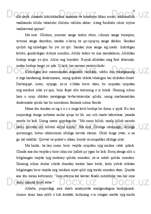 illa ilayk. Amantu bikitobikallazi  anzamta va binobiyyi-kllazi  arsoit, subhonolloh
vaalhamdu   lillohi   valailoho   illolohu   vallohu   akbar.   Astag`furullahs   islozi   loyloa
vaalhavvaal qayum”.
Ma`nosi:   Ollohim,   yuzimni   sanga   taslim   ettim,   ichimni   sanga   buraqtim,
sirtimni   sanga   dayodim,   sandan   о `laroq   va   q о `rqoqroq   sanga   daldim.   Sandam
qochib   sig`iniladigan   bir   yer   y о `qtir.   Sandan   yina   sanga   sig`inadir.   Indirdigan
kitobo,  gundirdigan  elchiya   inondim,  Allohi  tasbix   va  ona  xamdalarim,  Allohdan
boshqa   tangri   y о `qtur.   Allox   eng   buyuktir.   Buyuk   allohdan   mag`firat   dilarimki,
undan boshqa tangri y о `qdir. U tirik, har narsani yaratuvchidir.
Keltirilgan   duo   mazmunidan   anglashib   turibdiki,   ushbu   duo   yaratganning
о `ziga bandaning shukronasini, uning qudrati oldida tobaligini tan olishdan iborat.
Darhaqiqat,   inson,   uyquga,   ya`ni   о `likka   boror   ekan,   bu   uyqudan   uyqudan
uyg`onadimi   yoki   y о `qmi,   buni   faqat   ollo   taoloning   о `zi   biladi.   Shuning   uchun
ham   u   uyqu   oldidan   yaratganga   tavba-tazarrular   qilishi,   uning   marhamatidan
shukronalar qilishi har bir musulmon farzandi uchun farzdir.
Mana shu duodan s о `ng u  о `z  о `rniga kirib boshqa bir duoni  о `qiydi. Bu duo
yuqoridagi   duoga   nisbatan   ancha   qisqa   b о `lib,   uni   uch   marta   takrorlasa,   yanada
yaxshi   b о `ladi.   Uning   matni   quyidagicha:   “Mu`minu   billoh,   nasihi   billoh   narudu
havlo   quvvata   illo   billohil   aliyul   aziym”.   Ma`nosi,   Ollohga   ishoningiz,   ollohga
quvoningiz,   butun   ishlarimizni   ollohga   havola   etamiz.   Olloh   bizga   yetar,   u   na
g о `zal vakildir. Quvvat va qudrat u ulkan, buyuk va muqaddas ollohga oidir.
Ma`lumki,   ba`zan   inson   biror   vaqtda   uyqudan   uyg`onishni   istab   qoladi.
Chunki ana shu vaqtda u biror ishni m о `ljallab q о `ygan b о `ladi. Biroq aksiga olib u
belgilangan   vaqtda   uyg`onolmay   qolishi   mumkin,   ya`ni   uxlab   qolishi   mumkin.
Shuning   uchun   duolar   ichida   shunday   suralar   ham   borki,   kishi   yotish   oldidan
belgilangan biror vaqtda uyg`onishini niyat qilib uyg`onishi mumkin ekan.  Q uyida
ana shu surani keltiramiz. “Inna attayna kal kavsar fasalli merabbika van-har inna
shoni manika huval abtar.”
Albatta,   yuqoridagi   sura   sharti   amaliyotda   sinalgandagina   tasdiqlanadi.
Ammo   shuni   ham   aytib   о `tish   kerakki,   kishining   о `zi   istagan   soatda   uyg`onishi 34 