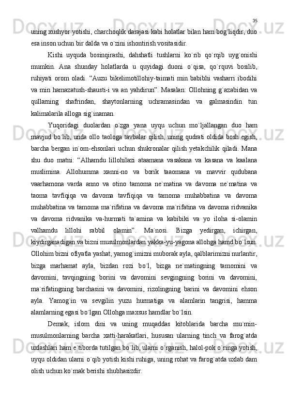 uning xushyor yotishi, charchoqlik darajasi kabi holatlar bilan ham bog`liqdir, duo
esa inson uchun bir dalda va  о `zini ishontirish vositasidir.
Kishi   uyquda   bosinqirashi,   dahshatli   tushlarni   k о `rib   q о `rqib   uyg`onishi
mumkin.   Ana   shunday   holatlarda   u   quyidagi   duoni   о `qisa,   q о `rquvi   bosilib,
ruhiyati   orom   oladi.   “Auzu   bikelimotillohiy-taimati   min   babibhi   vasharri   ibodihi
va   min   hamazatush-shausti-i   va   an   yahdirun”.   Masalan:   Ollohning   g`azabidan   va
qullarning   shafrindan,   shaytonlarning   uchramasindan   va   galmasindin   tun
kalimalarila alloga sig`inaman.
Yuqoridagi   duolardan   о `zga   yana   uyqu   uchun   m о `ljallangan   duo   ham
mavjud b о `lib, unda ollo taologa tavbalar  qilish, uning qudrati  oldida bosh egish,
barcha   bergan   in`om-ehsonlari   uchun   shukronalar   qilish   yetakchilik   qiladi.   Mana
shu   duo   matni:   “Alhamdu   lillohilazi   ataamana   vasakana   va   kasana   va   kaalana
muslimina.   Allohumma   xanni-no   va   borik   taaomana   va   mavvir   qudubana
vaarhamona   varda   anno   va   otino   tamoma   ne`matina   va   davoma   ne`matina   va
taoma   tavfiqiqa   va   davoma   tavfiqiqa   va   tamoma   muhabbatina   va   davoma
muhabbatina  va tamoma  ma`rifatina va  davoma  ma`rifatina  va  davoma ridvanika
va   davoma   ridvanika   va-hurmati   ta`amina   va   kabibiki   va   yo   iloha   si-olamin
valhamdu   lillohi   rabbil   olamin”.   Ma`nosi.   Bizga   yedirgan,   ichirgan,
kiydirganadigan va bizni musulmonlardan yakka-yu-yagona allohga hamd b о `lsun.
Ollohim bizni ofiyatla yashat, yamog`imizni muborak ayla, qalblarimizni nurlantir,
bizga   marhamat   ayla,   bizdan   rozi   b о `l,   bizga   ne`matingning   tamomini   va
davomini,   tavqingning   borini   va   davomini   sevgingning   borini   va   davomini,
ma`rifatingning   barchasini   va   davomini,   rizolingning   barini   va   davomini   ehson
ayla.   Yamog`in   va   sevgilin   yuzu   hurmatiga   va   alamlarin   tangrisi,   hamma
alamlarning egasi b о `lgan Ollohga maxsus hamdlar b о `lsin.
Demak,   islom   dini   va   uning   muqaddas   kitoblarida   barcha   mu`min-
musulmonlarning   barcha   xatti-harakatlari,   hususan   ularning   tinch   va   farog`atda
uxlashlari ham e`tiborda tutilgan b о `lib, ularni   о `rganish, halol-pok  о `ringa yotish,
uyqu oldidan ularni  о `qib yotish kishi ruhiga, uning rohat va farog`atda uxlab dam
olish uchun k о `mak berishi shubhasizdir. 35 