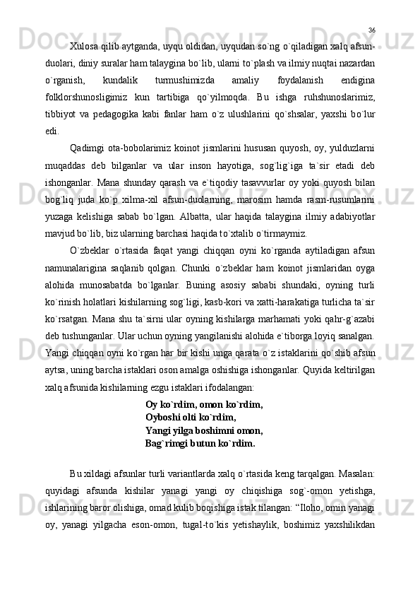Xulosa qilib aytganda, uyqu oldidan, uyqudan s о `ng  о `qiladigan xalq afsun-
duolari, diniy suralar ham talaygina b о `lib, ularni t о `plash va ilmiy nuqtai nazardan
о `rganish,   kundalik   turmushimizda   amaliy   foydalanish   endigina
folklorshunosligimiz   kun   tartibiga   q о `yilmoqda.   Bu   ishga   ruhshunoslarimiz,
tibbiyot   va   pedagogika   kabi   fanlar   ham   о `z   ulushlarini   q о `shsalar,   yaxshi   b о `lur
edi.
Qadimgi ota-bobolarimiz koinot jismlarini  hususan quyosh, oy, yulduzlarni
muqaddas   deb   bilganlar   va   ular   inson   hayotiga,   sog`lig`iga   ta`sir   etadi   deb
ishonganlar.   Mana   shunday   qarash   va   e`tiqodiy   tasavvurlar   oy   yoki   quyosh   bilan
bog`liq   juda   k о `p   xilma-xil   afsun-duolarning,   marosim   hamda   rasm-rusumlarini
yuzaga   kelishiga   sabab   b о `lgan.   Albatta,   ular   haqida   talaygina   ilmiy   adabiyotlar
mavjud b о `lib, biz ularning barchasi haqida t о `xtalib  о `tirmaymiz.
О `zbeklar   о `rtasida   faqat   yangi   chiqqan   oyni   k о `rganda   aytiladigan   afsun
namunalarigina   saqlanib   qolgan.   Chunki   о `zbeklar   ham   koinot   jismlaridan   oyga
alohida   munosabatda   b о `lganlar.   Buning   asosiy   sababi   shundaki,   oyning   turli
k о `rinish holatlari kishilarning sog`ligi, kasb-kori va xatti-harakatiga turlicha ta`sir
k о `rsatgan. Mana shu ta`sirni ular oyning kishilarga marhamati yoki qahr-g`azabi
deb tushunganlar. Ular uchun oyning yangilanishi alohida e`tiborga loyiq sanalgan.
Yangi chiqqan oyni k о `rgan har bir kishi unga qarata   о `z istaklarini q о `shib afsun
aytsa, uning barcha istaklari oson amalga oshishiga ishonganlar. Quyida keltirilgan
xalq afsunida kishilarning ezgu istaklari ifodalangan:
Oy k о `rdim, omon k о `rdim,
Oyboshi olti k о `rdim,
Yangi yilga boshimni omon,
Bag`rimgi butun k о `rdim.
Bu xildagi afsunlar turli variantlarda xalq  о `rtasida keng tarqalgan. Masalan:
quyidagi   afsunda   kishilar   yanagi   yangi   oy   chiqishiga   sog`-omon   yetishga,
ishlarining baror olishiga, omad kulib boqishiga istak tilangan: “Iloho, omin yanagi
oy,   yanagi   yilgacha   eson-omon,   tugal-t о `kis   yetishaylik,   boshimiz   yaxshilikdan 36 