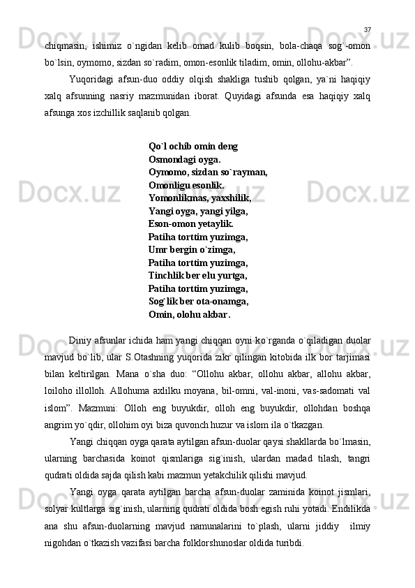 chiqmasin,   ishimiz   о `ngidan   kelib   omad   kulib   boqsin,   bola-chaqa   sog`-omon
b о `lsin, oymomo, sizdan s о `radim, omon-esonlik tiladim, omin, ollohu-akbar”.
Yuqoridagi   afsun-duo   oddiy   olqish   shakliga   tushib   qolgan,   ya`ni   haqiqiy
xalq   afsunning   nasriy   mazmunidan   iborat.   Quyidagi   afsunda   esa   haqiqiy   xalq
afsunga xos izchillik saqlanib qolgan.
Q о `l ochib omin deng
Osmondagi oyga.
Oymomo, sizdan s о `rayman,
Omonligu esonlik.
Yomonlikmas, yaxshilik,
Yangi oyga, yangi yilga,
Eson-omon yetaylik.
Patiha torttim yuzimga,
Umr bergin  о `zimga,
Patiha torttim yuzimga,
Tinchlik ber elu yurtga,
Patiha torttim yuzimga,
Sog`lik ber ota-onamga,
Omin, olohu akbar.
Diniy afsunlar ichida ham yangi chiqqan oyni k о `rganda   о `qiladigan duolar
mavjud   b о `lib,   ular   S.Otashning   yuqorida   zikr   qilingan   kitobida   ilk   bor   tarjimasi
bilan   keltirilgan.   Mana   о `sha   duo:   “Ollohu   akbar,   ollohu   akbar,   allohu   akbar,
loiloho   illolloh.   Allohuma   axlilku   moyana,   bil-omni,   val-inoni,   vas-sadomati   val
islom”.   Mazmuni:   Olloh   eng   buyukdir,   olloh   eng   buyukdir,   ollohdan   boshqa
angrim y о `qdir, ollohim oyi biza quvonch huzur va islom ila  о `tkazgan.
Yangi chiqqan oyga qarata aytilgan afsun-duolar qaysi shakllarda b о `lmasin,
ularning   barchasida   koinot   qismlariga   sig`inish,   ulardan   madad   tilash,   tangri
qudrati oldida sajda qilish kabi mazmun yetakchilik qilishi mavjud.
Yangi   oyga   qarata   aytilgan   barcha   afsun-duolar   zaminida   koinot   jismlari,
solyar kultlarga sig`inish, ularning qudrati oldida bosh egish ruhi yotadi. Endilikda
ana   shu   afsun-duolarning   mavjud   namunalarini   t о `plash,   ularni   jiddiy     ilmiy
nigohdan  о `tkazish vazifasi barcha folklorshunoslar oldida turibdi. 37 