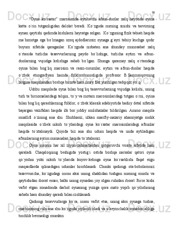 “Oyna   k о `rsatar”   marosimida   aytiluvchi   afsun-duolar   xalq   hayotida   oyina
katta   о `rin   tutganligidan   dalolat   beradi.   K о `zguda   nurning   sinishi   va   tasvirning
aynan qaytishi qadimda kishilarni hayratga solgan.  K о `zguning fizik tabiati haqida
ma`lumotga   ega   b о `lmagan   uzoq   ajdodlarimiz   oynaga   g`ayri   tabiiy   kuchga   qodir
buyum   sifatida   qaraganlar.   K о `zguda   nisbatan   ana   shunday   munosabat   xalq
о `rtasida   turlicha   tasavvurlarning   paydo   b о `lishiga,   turlicha   aytim   va   afsun-
duolarning   vujudga   kelishiga   sabab   b о `lgan.   Shunga   qaramay   xalq   о `rtasidagi
oyina   bilan   bog`liq   marosim   va   rasm-rusumlar,   aytim   va   afsun-duolar   haqida
о `zbek   etnografiyasi   hamda   folklorshunosligida   professor   B.Sarimsoqovning
birgina maqolasidan boshqa birorta ham ilmiy fikr yuritilgan tadqiqot y о `q.
Ushbu  maqolada   oyna  bilan  bog`liq  tasavvurlarning  vujudga  kelishi,   uning
turli ta`birnomalaridagi talqini, t о `y va motam marosimlaridagi tutgan  о `rni, oyina
bilan bog`liq qarashlarning folklor,  о `zbek klassik adabiyotida badiiy detal sifatida
bajargan   vazifalari   haqida   ilk   bor   jiddiy   mulohazalar   bildirilgan.   Ammo   maqola
muallifi   о `zining   ana   shu.   Shubhasiz,   ulkan   marifiy-nazariy   ahamiyatga   molik
maqolasida   о `zbek   nikoh   t о `ylaridagi   oyna   k о `rsatar   marosimlaridagi   afsunlar
haqida   t о `xtalmaydi.   Quyida   biz   ana   shu   udum   haqida   va   unda   aytiladigan
afsunlarning ayrim numanalari haqida t о `xtalamiz.
Oyna   insonni   har   xil   ziyon-zahmatlardan   qutqaruvchi   vosita   sifatida   ham
qaraladi.   Chaqaloqning   beshigida   yostig`i   ostida   boshqa   narsalar   qatori   oyna
q о `yishni   yoki   nikoh   t о `ylarida   kuyov-kelinga   oyna   k о `rsatilishi   faqat   ezgu
maqsadlarda   qilinadigan   udumlar   hisoblanadi.   Chunki   qadimgi   ota-bobolarimiz
tasavvuricha,   k о `zgudagi   inson   aksi   uning   shaklidan   tushgan   nurning   sinishi   va
qaytishidan iborat emas, balki uning oynadan joy olgan ruhidan iborat. Biror kishi
vafot   etgan   xonadonda   darhol   oynaning   yuziga   qora   mato   yopib   q о `yilishining
sababi ham shunday qarash bilan izohlanadi.
Qadimgi   tasavvurlarga   k о `ra,   inson   vafot   etsa,   uning   aksi   oynaga   tushsa,
marhumning ruhi ana shu k о `zguda joylanib oladi va u keyinchalik xonadon ahliga
tinchlik bermasligi mumkin.  38 