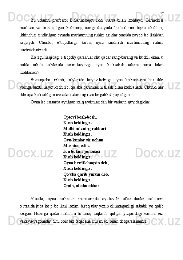 Bu   udumni   professor   B.Sarimsoqov   ikki     narsa   bilan   izohlaydi.   Birinchisi
marhum   va   tirik   qolgan   kishining   narigi   dunyoda   bir-birlarini   topib   olishlari,
ikkinchisi sindirilgan oynada marhumning ruhini tiriklar orasida paydo b о `lishidan
saqlaydi.   Chunki,   e`tiqodlarga   k о `ra,   oyna   sindirish   marhumning   ruhini
kuchsizlantiradi.
K о `zgu haqidagi e`tiqodiy qarashlar shu qadar rang-barang va kuchli ekan, u
holda   nikoh   t о `ylarida   kelin-kuyovga   oyna   k о `rsatish   udumi   nima   bilan
izohlanadi?
Bizningcha,   nikoh,   t о `ylarida   kuyov-kelinga   oyna   k о `rsatilishi   har   ikki
yoshga baxtli hayot kechirib, q о `sha qarishlarini tilash bilan izohlanadi. Chunki har
ikkisiga k о `rsatilgan oynadan ularning ruhi birgalikda joy olgan.
Oyna k о `rsatarda aytilgan xalq aytimlaridan bir varianti quyidagicha:
Optovi bosh-bosh,
Xush keldingiz.
Mulki s о `zning rahbari
Xush keldingiz.
Oyu-kunlar siz uchun
Mushtoq edik.
Jon bolam, jononasi
Xush keldingiz.
Oyna berdik boqsin deb,
Xush keldingiz.
Q о `sha qarib yursin deb,
Xush keldingiz.
Omin, ollohu akbar.
Albatta,   oyna   k о `rsatar   marosimida   aytiluvchi   afsun-duolar   xalqimiz
о `rtasida juda k о `p b о `lishi lozim, biroq ular yozib olinmaganligi sababli y о `qolib
ketgan.   Hozirga   qadar   nisbatan   t о `laroq   saqlanib   qolgan   yuqoridagi   variant   esa
yakayu-yagonadir. Shu bois biz faqat ana shu misol bilan chegaralanamiz. 39 