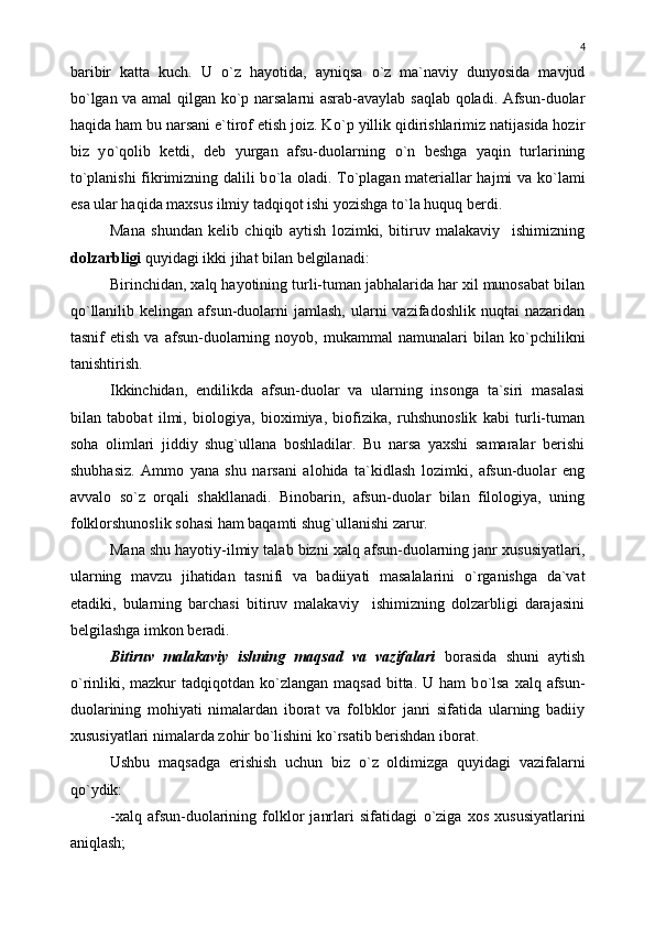 baribir   katta   kuch.   U   о `z   hayotida,   ayniqsa   о `z   ma`naviy   dunyosida   mavjud
b о `lgan va amal qilgan k о `p narsalarni asrab-avaylab saqlab qoladi. Afsun-duolar
haqida ham bu narsani e`tirof etish joiz. K о `p yillik qidirishlarimiz natijasida hozir
biz   y о `qolib   ketdi,   deb   yurgan   afsu-duolarning   о `n   beshga   yaqin   turlarining
t о `planishi fikrimizning dalili b о `la oladi. T о `plagan materiallar hajmi va k о `lami
esa ular haqida maxsus ilmiy tadqiqot ishi yozishga t о `la huquq berdi.
Mana   shundan   kelib   chiqib   aytish   lozimki,   bitiruv   malakaviy     ishimizning
dolzarbligi  quyidagi ikki jihat bilan belgilanadi:
Birinchidan, xalq hayotining turli-tuman jabhalarida har xil munosabat bilan
q о `llanilib  kelingan  afsun-duolarni   jamlash,  ularni   vazifadoshlik  nuqtai  nazaridan
tasnif   etish   va   afsun-duolarning   noyob,  mukammal   namunalari   bilan   k о `pchilikni
tanishtirish.
Ikkinchidan,   endilikda   afsun-duolar   va   ularning   insonga   ta`siri   masalasi
bilan   tabobat   ilmi,   biologiya,   bioximiya,   biofizika,   ruhshunoslik   kabi   turli-tuman
soha   olimlari   jiddiy   shug`ullana   boshladilar.   Bu   narsa   yaxshi   samaralar   berishi
shubhasiz.   Ammo   yana   shu   narsani   alohida   ta`kidlash   lozimki,   afsun-duolar   eng
avvalo   s о `z   orqali   shakllanadi.   Binobarin,   afsun-duolar   bilan   filologiya,   uning
folklorshunoslik sohasi ham baqamti shug`ullanishi zarur.
Mana shu hayotiy-ilmiy talab bizni xalq afsun-duolarning janr xususiyatlari,
ularning   mavzu   jihatidan   tasnifi   va   badiiyati   masalalarini   о `rganishga   da`vat
etadiki,   bularning   barchasi   bitiruv   malakaviy     ishimizning   dolzarbligi   darajasini
belgilashga imkon beradi.
Bitiruv   malakaviy   ishning   maqsad   va   vazifalari   borasida   shuni   aytish
о `rinliki, mazkur  tadqiqotdan  k о `zlangan  maqsad  bitta. U  ham  b о `lsa  xalq afsun-
duolarining   mohiyati   nimalardan   iborat   va   folbklor   janri   sifatida   ularning   badiiy
xususiyatlari nimalarda zohir b о `lishini k о `rsatib berishdan iborat.
Ushbu   maqsadga   erishish   uchun   biz   о `z   oldimizga   quyidagi   vazifalarni
q о `ydik:
-xalq   afsun-duolarining   folklor   janrlari   sifatidagi   о `ziga   xos   xususiyatlarini
aniqlash; 4 