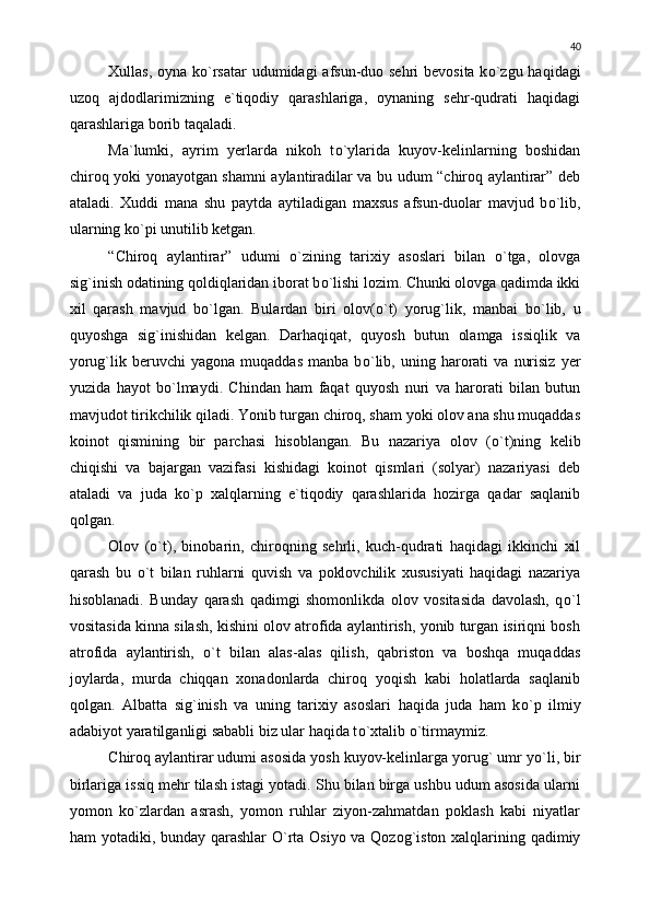 Xullas, oyna k о `rsatar  udumidagi  afsun-duo sehri  bevosita k о `zgu haqidagi
uzoq   ajdodlarimizning   e`tiqodiy   qarashlariga,   oynaning   sehr-qudrati   haqidagi
qarashlariga borib taqaladi.
Ma`lumki,   ayrim   yerlarda   nikoh   t о `ylarida   kuyov-kelinlarning   boshidan
chiroq yoki yonayotgan shamni aylantiradilar va bu udum “chiroq aylantirar” deb
ataladi.   Xuddi   mana   shu   paytda   aytiladigan   maxsus   afsun-duolar   mavjud   b о `lib,
ularning k о `pi unutilib ketgan.
“Chiroq   aylantirar”   udumi   о `zining   tarixiy   asoslari   bilan   о `tga,   olovga
sig`inish odatining qoldiqlaridan iborat b о `lishi lozim. Chunki olovga qadimda ikki
xil   qarash   mavjud   b о `lgan.   Bulardan   biri   olov( о `t)   yorug`lik,   manbai   b о `lib,   u
quyoshga   sig`inishidan   kelgan.   Darhaqiqat,   quyosh   butun   olamga   issiqlik   va
yorug`lik  beruvchi   yagona  muqaddas   manba  b о `lib,   uning  harorati   va   nurisiz   yer
yuzida   hayot   b о `lmaydi.   Chindan   ham   faqat   quyosh   nuri   va   harorati   bilan   butun
mavjudot tirikchilik qiladi. Yonib turgan chiroq, sham yoki olov ana shu muqaddas
koinot   qismining   bir   parchasi   hisoblangan.   Bu   nazariya   olov   ( о `t)ning   kelib
chiqishi   va   bajargan   vazifasi   kishidagi   koinot   qismlari   (solyar)   nazariyasi   deb
ataladi   va   juda   k о `p   xalqlarning   e`tiqodiy   qarashlarida   hozirga   qadar   saqlanib
qolgan.
Olov   ( о `t),   binobarin,   chiroqning   sehrli,   kuch-qudrati   haqidagi   ikkinchi   xil
qarash   bu   о `t   bilan   ruhlarni   quvish   va   poklovchilik   xususiyati   haqidagi   nazariya
hisoblanadi.   Bunday   qarash   qadimgi   shomonlikda   olov   vositasida   davolash,   q о `l
vositasida kinna silash, kishini olov atrofida aylantirish, yonib turgan isiriqni bosh
atrofida   aylantirish,   о `t   bilan   alas-alas   qilish,   qabriston   va   boshqa   muqaddas
joylarda,   murda   chiqqan   xonadonlarda   chiroq   yoqish   kabi   holatlarda   saqlanib
qolgan.   Albatta   sig`inish   va   uning   tarixiy   asoslari   haqida   juda   ham   k о `p   ilmiy
adabiyot yaratilganligi sababli biz ular haqida t о `xtalib  о `tirmaymiz.
Chiroq aylantirar udumi asosida yosh kuyov-kelinlarga yorug` umr y о `li, bir
birlariga issiq mehr tilash istagi yotadi. Shu bilan birga ushbu udum asosida ularni
yomon   k о `zlardan   asrash,   yomon   ruhlar   ziyon-zahmatdan   poklash   kabi   niyatlar
ham yotadiki, bunday qarashlar   О `rta Osiyo va Qozog`iston xalqlarining qadimiy 40 