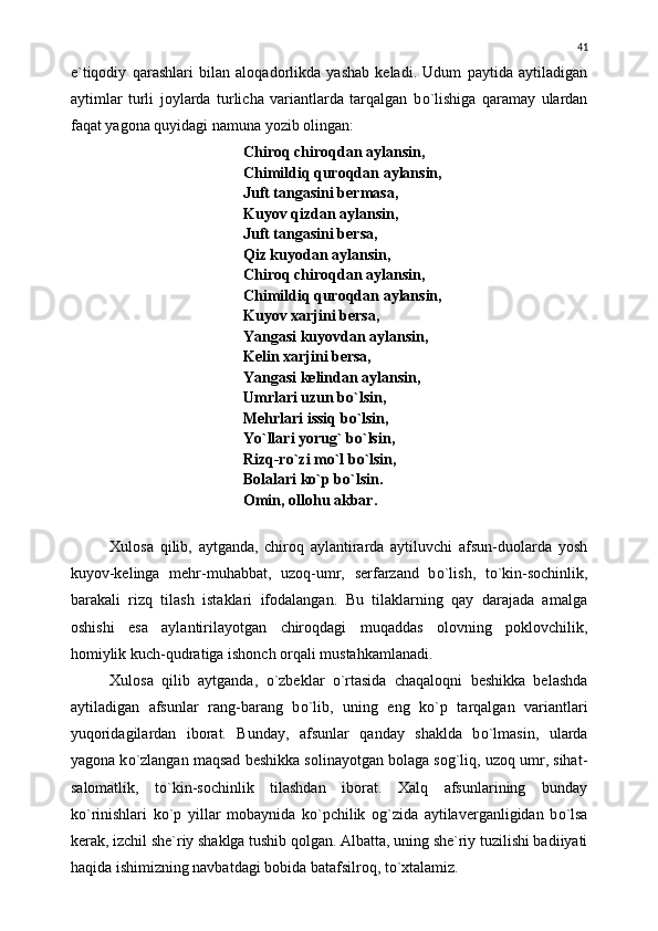 e`tiqodiy   qarashlari   bilan   aloqadorlikda   yashab   keladi.   Udum   paytida   aytiladigan
aytimlar   turli   joylarda   turlicha   variantlarda   tarqalgan   b о `lishiga   qaramay   ulardan
faqat yagona quyidagi namuna yozib olingan:
Chiroq chiroqdan aylansin,
Chimildiq quroqdan aylansin,
Juft tangasini bermasa,
Kuyov qizdan aylansin,
Juft tangasini bersa,
Qiz kuyodan aylansin,
Chiroq chiroqdan aylansin,
Chimildiq quroqdan aylansin,
Kuyov xarjini bersa,
Yangasi kuyovdan aylansin,
Kelin xarjini bersa,
Yangasi kelindan aylansin,
Umrlari uzun b о `lsin,
Mehrlari issiq b о `lsin,
Y о `llari yorug` b о `lsin,
Rizq-r о `zi m о `l b о `lsin,
Bolalari k о `p b о `lsin.
Omin, ollohu akbar.
Xulosa   qilib,   aytganda,   chiroq   aylantirarda   aytiluvchi   afsun-duolarda   yosh
kuyov-kelinga   mehr-muhabbat,   uzoq-umr,   serfarzand   b о `lish,   t о `kin-sochinlik,
barakali   rizq   tilash   istaklari   ifodalangan.   Bu   tilaklarning   qay   darajada   amalga
oshishi   esa   aylantirilayotgan   chiroqdagi   muqaddas   olovning   poklovchilik,
homiylik kuch-qudratiga ishonch orqali mustahkamlanadi.
Xulosa   qilib   aytganda,   о `zbeklar   о `rtasida   chaqaloqni   beshikka   belashda
aytiladigan   afsunlar   rang-barang   b о `lib,   uning   eng   k о `p   tarqalgan   variantlari
yuqoridagilardan   iborat.   Bunday,   afsunlar   qanday   shaklda   b о `lmasin,   ularda
yagona k о `zlangan maqsad beshikka solinayotgan bolaga sog`liq, uzoq umr, sihat-
salomatlik,   t о `kin-sochinlik   tilashdan   iborat.   Xalq   afsunlarining   bunday
k о `rinishlari   k о `p   yillar   mobaynida   k о `pchilik   og`zida   aytilaverganligidan   b о `lsa
kerak, izchil she`riy shaklga tushib qolgan. Albatta, uning she`riy tuzilishi badiiyati
haqida ishimizning navbatdagi bobida batafsilroq, t о `xtalamiz. 41 