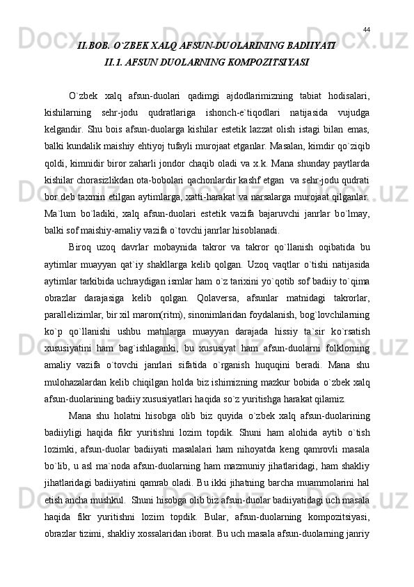 II.BOB.  О `ZBEK XALQ AFSUN-DUOLARINING BADIIYATI
II.1. AFSUN DUOLARNING KOMPOZITSIYASI
О `zbek   xalq   afsun-duolari   qadimgi   ajdodlarimizning   tabiat   hodisalari,
kishilarning   sehr-jodu   qudratlariga   ishonch-e`tiqodlari   natijasida   vujudga
kelgandir.   Shu   bois   afsun-duolarga   kishilar   estetik   lazzat   olish   istagi   bilan   emas,
balki kundalik maishiy ehtiyoj tufayli murojaat etganlar. Masalan, kimdir q о `ziqib
qoldi,  kimnidir   biror   zaharli   jondor  chaqib   oladi   va  x.k.  Mana   shunday  paytlarda
kishilar chorasizlikdan ota-bobolari qachonlardir kashf etgan  va sehr-jodu qudrati
bor  deb taxmin etilgan aytimlarga, xatti-harakat  va narsalarga murojaat qilganlar.
Ma`lum   b о `ladiki,   xalq   afsun-duolari   estetik   vazifa   bajaruvchi   janrlar   b о `lmay,
balki sof maishiy-amaliy vazifa  о `tovchi janrlar hisoblanadi.
Biroq   uzoq   davrlar   mobaynida   takror   va   takror   q о `llanish   oqibatida   bu
aytimlar   muayyan   qat`iy   shakllarga   kelib   qolgan.   Uzoq   vaqtlar   о `tishi   natijasida
aytimlar tarkibida uchraydigan ismlar ham   о `z tarixini y о `qotib sof badiiy t о `qima
obrazlar   darajasiga   kelib   qolgan.   Qolaversa,   afsunlar   matnidagi   takrorlar,
parallelizimlar, bir xil marom(ritm), sinonimlaridan foydalanish, bog`lovchilarning
k о `p   q о `llanishi   ushbu   matnlarga   muayyan   darajada   hissiy   ta`sir   k о `rsatish
xususiyatini   ham   bag`ishlaganki,   bu   xususiyat   ham   afsun-duolarni   folklorning
amaliy   vazifa   о `tovchi   janrlari   sifatida   о `rganish   huquqini   beradi.   Mana   shu
mulohazalardan kelib chiqilgan holda biz ishimizning mazkur bobida   о `zbek xalq
afsun-duolarining badiiy xususiyatlari haqida s о `z yuritishga harakat qilamiz.
Mana   shu   holatni   hisobga   olib   biz   quyida   о `zbek   xalq   afsun-duolarining
badiiyligi   haqida   fikr   yuritishni   lozim   topdik.   Shuni   ham   alohida   aytib   о `tish
lozimki,   afsun-duolar   badiiyati   masalalari   ham   nihoyatda   keng   qamrovli   masala
b о `lib,  u asl  ma`noda  afsun-duolarning  ham  mazmuniy  jihatlaridagi,  ham  shakliy
jihatlaridagi badiiyatini qamrab oladi. Bu ikki jihatning barcha muammolarini hal
etish ancha mushkul.  Shuni hisobga olib biz afsun-duolar badiiyatidagi uch masala
haqida   fikr   yuritishni   lozim   topdik.   Bular,   afsun-duolarning   kompozitsiyasi,
obrazlar tizimi, shakliy xossalaridan iborat. Bu uch masala afsun-duolarning janriy 44 