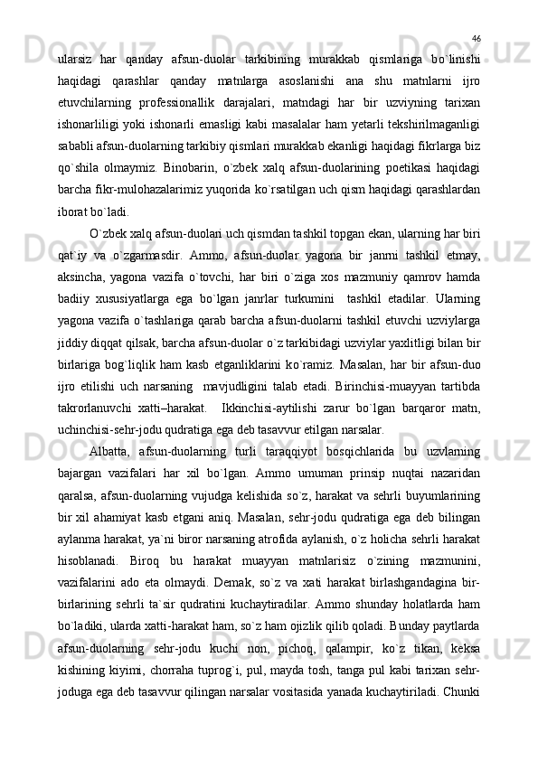 ularsiz   har   qanday   afsun-duolar   tarkibining   murakkab   qismlariga   b о `linishi
haqidagi   qarashlar   qanday   matnlarga   asoslanishi   ana   shu   matnlarni   ijro
etuvchilarning   professionallik   darajalari,   matndagi   har   bir   uzviyning   tarixan
ishonarliligi  yoki  ishonarli  emasligi  kabi  masalalar  ham  yetarli  tekshirilmaganligi
sababli afsun-duolarning tarkibiy qismlari murakkab ekanligi haqidagi fikrlarga biz
q о `shila   olmaymiz.   Binobarin,   о `zbek   xalq   afsun-duolarining   poetikasi   haqidagi
barcha fikr-mulohazalarimiz yuqorida k о `rsatilgan uch qism haqidagi qarashlardan
iborat b о `ladi.
О `zbek xalq afsun-duolari uch qismdan tashkil topgan ekan, ularning har biri
qat`iy   va   о `zgarmasdir.   Ammo,   afsun-duolar   yagona   bir   janrni   tashkil   etmay,
aksincha,   yagona   vazifa   о `tovchi,   har   biri   о `ziga   xos   mazmuniy   qamrov   hamda
badiiy   xususiyatlarga   ega   b о `lgan   janrlar   turkumini     tashkil   etadilar.   Ularning
yagona vazifa   о `tashlariga  qarab  barcha  afsun-duolarni  tashkil  etuvchi  uzviylarga
jiddiy diqqat qilsak, barcha afsun-duolar  о `z tarkibidagi uzviylar yaxlitligi bilan bir
birlariga   bog`liqlik   ham   kasb   etganliklarini   k о `ramiz.   Masalan,   har   bir   afsun-duo
ijro   etilishi   uch   narsaning     mavjudligini   talab   etadi.   Birinchisi-muayyan   tartibda
takrorlanuvchi   xatti– h arakat.     Ikkinchisi-aytilishi   zarur   bо`lgan   barqaror   matn,
uchinchisi-sehr-jodu qudratiga ega deb tasavvur etilgan narsalar.
Albatta,   afsun-duolarning   turli   taraqqiyot   bosqichlarida   bu   uzvlarning
bajargan   vazifalari   har   xil   bо`lgan.   Ammo   umuman   prinsip   nuqtai   nazaridan
qaralsa, afsun-duolarning vujudga kelishida sо`z, harakat  va sehrli buyumlarining
bir   xil   ahamiyat   kasb   etgani   aniq.   Masalan,   sehr-jodu   qudratiga   ega   deb   bilingan
aylanma harakat, ya`ni biror narsaning atrofida aylanish, о`z holicha sehrli harakat
hisoblanadi.   Biroq   bu   harakat   muayyan   matnlarisiz   о`zining   mazmunini,
vazifalarini   ado   eta   olmaydi.   Demak,   sо`z   va   xati   harakat   birlashgandagina   bir-
birlarining   sehrli   ta`sir   qudratini   kuchaytiradilar.   Ammo   shunday   holatlarda   ham
bо`ladiki, ularda xatti-harakat ham, sо`z ham ojizlik qilib qoladi. Bunday paytlarda
afsun-duolarning   sehr-jodu   kuchi   non,   pichoq,   qalampir,   kо`z   tikan,   keksa
kishining kiyimi, chorraha tuprog`i, pul, mayda tosh, tanga pul  kabi tarixan sehr-
joduga ega deb tasavvur qilingan narsalar vositasida yanada kuchaytiriladi. Chunki 46 